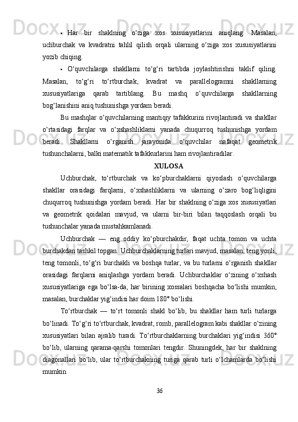  Har   bir   shaklning   o‘ziga   xos   xususiyatlarini   aniqlang.   Masalan,
uchburchak   va   kvadratni   tahlil   qilish   orqali   ularning   o‘ziga   xos   xususiyatlarini
yozib chiqing.
 O‘quvchilarga   shakllarni   to‘g‘ri   tartibda   joylashtirishni   taklif   qiling.
Masalan,   to‘g‘ri   to‘rtburchak,   kvadrat   va   parallelogramni   shakllarning
xususiyatlariga   qarab   tartiblang.   Bu   mashq   o‘quvchilarga   shakllarning
bog‘lanishini aniq tushunishga yordam beradi.
Bu mashqlar o‘quvchilarning mantiqiy tafakkurini rivojlantiradi va shakllar
o‘rtasidagi   farqlar   va   o‘xshashliklarni   yanada   chuqurroq   tushunishga   yordam
beradi.   Shakllarni   o‘rganish   jarayonida   o‘quvchilar   nafaqat   geometrik
tushunchalarni, balki matematik tafakkurlarini ham rivojlantiradilar.
XULOSA
Uchburchak,   to‘rtburchak   va   ko‘pburchaklarni   qiyoslash   o‘quvchilarga
shakllar   orasidagi   farqlarni,   o‘xshashliklarni   va   ularning   o‘zaro   bog‘liqligini
chuqurroq  tushunishga  yordam   beradi.  Har  bir   shaklning  o‘ziga  xos   xususiyatlari
va   geometrik   qoidalari   mavjud,   va   ularni   bir-biri   bilan   taqqoslash   orqali   bu
tushunchalar yanada mustahkamlanadi.
Uchburchak   —   eng   oddiy   ko‘pburchakdir,   faqat   uchta   tomon   va   uchta
burchakdan tashkil topgan. Uchburchaklarning turlari mavjud, masalan, teng yonli,
teng  tomonli,   to‘g‘ri   burchakli   va   boshqa   turlar,  va   bu   turlarni   o‘rganish   shakllar
orasidagi   farqlarni   aniqlashga   yordam   beradi.   Uchburchaklar   o‘zining   o‘xshash
xususiyatlariga   ega   bo‘lsa-da,   har   birining   xossalari   boshqacha   bo‘lishi   mumkin,
masalan, burchaklar yig‘indisi har doim 180° bo‘lishi.
To‘rtburchak   —   to‘rt   tomonli   shakl   bo‘lib,   bu   shakllar   ham   turli   turlarga
bo‘linadi. To‘g‘ri to‘rtburchak, kvadrat, romb, parallelogram kabi shakllar o‘zining
xususiyatlari   bilan   ajralib   turadi.   To‘rtburchaklarning   burchaklari   yig‘indisi   360°
bo‘lib,   ularning   qarama-qarshi   tomonlari   tengdir.   Shuningdek,   har   bir   shaklning
diagonallari   bo‘lib,   ular   to‘rtburchakning   turiga   qarab   turli   o‘lchamlarda   bo‘lishi
mumkin.
36 