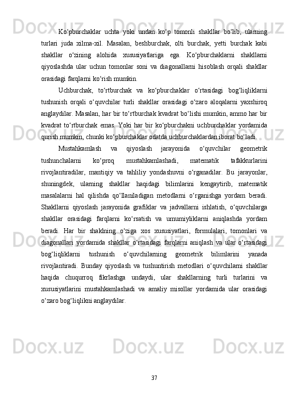 Ko‘pburchaklar   uchta   yoki   undan   ko‘p   tomonli   shakllar   bo‘lib,   ularning
turlari   juda   xilma-xil.   Masalan,   beshburchak,   olti   burchak,   yetti   burchak   kabi
shakllar   o‘zining   alohida   xususiyatlariga   ega.   Ko‘pburchaklarni   shakllarni
qiyoslashda   ular   uchun   tomonlar   soni   va   diagonallarni   hisoblash   orqali   shakllar
orasidagi farqlarni ko‘rish mumkin.
Uchburchak,   to‘rtburchak   va   ko‘pburchaklar   o‘rtasidagi   bog‘liqliklarni
tushunish   orqali   o‘quvchilar   turli   shakllar   orasidagi   o‘zaro   aloqalarni   yaxshiroq
anglaydilar. Masalan, har bir to‘rtburchak kvadrat bo‘lishi mumkin, ammo har bir
kvadrat   to‘rtburchak   emas.   Yoki   har   bir   ko‘pburchakni   uchburchaklar   yordamida
qurish mumkin, chunki ko‘pburchaklar odatda uchburchaklardan iborat bo‘ladi.
Mustahkamlash   va   qiyoslash   jarayonida   o‘quvchilar   geometrik
tushunchalarni   ko‘proq   mustahkamlashadi,   matematik   tafakkurlarini
rivojlantiradilar,   mantiqiy   va   tahliliy   yondashuvni   o‘rganadilar.   Bu   jarayonlar,
shuningdek,   ularning   shakllar   haqidagi   bilimlarini   kengaytirib,   matematik
masalalarni   hal   qilishda   qo‘llaniladigan   metodlarni   o‘rganishga   yordam   beradi.
Shakllarni   qiyoslash   jarayonida   grafiklar   va   jadvallarni   ishlatish,   o‘quvchilarga
shakllar   orasidagi   farqlarni   ko‘rsatish   va   umumiyliklarni   aniqlashda   yordam
beradi.   Har   bir   shaklning   o‘ziga   xos   xususiyatlari,   formulalari,   tomonlari   va
diagonallari   yordamida   shakllar   o‘rtasidagi   farqlarni   aniqlash   va   ular   o‘rtasidagi
bog‘liqliklarni   tushunish   o‘quvchilarning   geometrik   bilimlarini   yanada
rivojlantiradi.   Bunday   qiyoslash   va   tushuntirish   metodlari   o‘quvchilarni   shakllar
haqida   chuqurroq   fikrlashga   undaydi,   ular   shakllarning   turli   turlarini   va
xususiyatlarini   mustahkamlashadi   va   amaliy   misollar   yordamida   ular   orasidagi
o‘zaro bog‘liqlikni anglaydilar.
37 