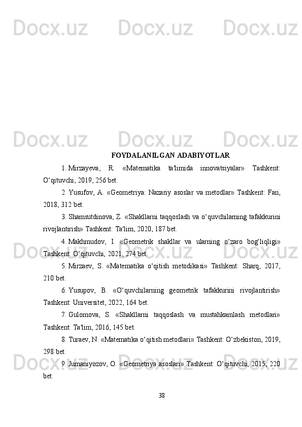 FOYDALANILGAN ADABIYOTLAR
1. Mirzayeva,   R.   «Matematika   ta'limida   innovatsiyalar»   Tashkent:
O‘qituvchi, 2019, 256 bet.
2. Yusufov,   A.   «Geometriya:   Nazariy   asoslar   va   metodlar»   Tashkent:   Fan,
2018, 312 bet.
3. Shamsutdinova, Z. «Shakllarni taqqoslash va o‘quvchilarning tafakkurini
rivojlantirish» Tashkent: Ta'lim, 2020, 187 bet.
4. Makhmudov,   I.   «Geometrik   shakllar   va   ularning   o‘zaro   bog‘liqligi»
Tashkent: O‘qituvchi, 2021, 274 bet.
5. Mirzaev,   S.   «Matematika   o‘qitish   metodikasi»   Tashkent:   Sharq,   2017,
210 bet.
6. Yusupov,   B.   «O‘quvchilarning   geometrik   tafakkurini   rivojlantirish»
Tashkent: Universitet, 2022, 164 bet.
7. Gulomova,   S.   «Shakllarni   taqqoslash   va   mustahkamlash   metodlari»
Tashkent: Ta'lim, 2016, 145 bet.
8. Turaev, N. «Matematika o‘qitish metodlari» Tashkent: O‘zbekiston, 2019,
298 bet.
9. Jumaniyozov, O. «Geometriya asoslari» Tashkent: O‘qituvchi, 2015, 220
bet.
38 