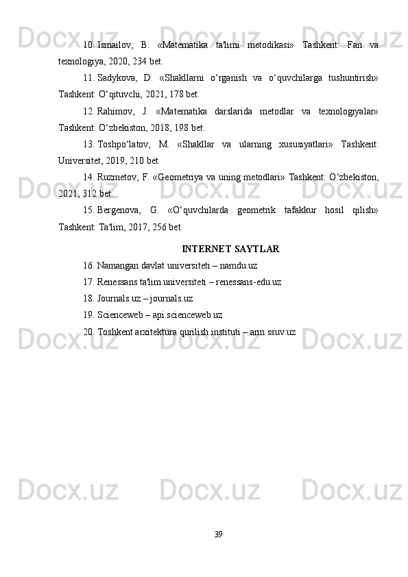 10. Ismailov,   B.   «Matematika   ta'limi   metodikasi»   Tashkent:   Fan   va
texnologiya, 2020, 234 bet.
11. Sadykova,   D.   «Shakllarni   o‘rganish   va   o‘quvchilarga   tushuntirish»
Tashkent: O‘qituvchi, 2021, 178 bet.
12. Rahimov,   J.   «Matematika   darslarida   metodlar   va   texnologiyalar»
Tashkent: O‘zbekiston, 2018, 198 bet.
13. Toshpo‘latov,   M.   «Shakllar   va   ularning   xususiyatlari»   Tashkent:
Universitet, 2019, 210 bet.
14. Ruzmetov, F. «Geometriya va uning metodlari» Tashkent: O‘zbekiston,
2021, 312 bet.
15. Bergenova,   G.   «O‘quvchilarda   geometrik   tafakkur   hosil   qilish»
Tashkent: Ta'lim, 2017, 256 bet.
INTERNET SAYTLAR
16. Namangan davlat universiteti – namdu.uz
17. Renessans ta'lim universiteti – renessans-edu.uz
18. Journals.uz – journals.uz
19. Scienceweb – api.scienceweb.uz
20. Toshkent arxitektura qurilish instituti – arm.ssuv.uz
39 