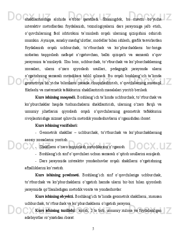 shakllantirishga   alohida   e’tibor   qaratiladi.   Shuningdek,   bu   mavzu   bo‘yicha
interaktiv   metodlardan   foydalanish,   texnologiyalarni   dars   jarayoniga   jalb   etish,
o‘quvchilarning   faol   ishtirokini   ta’minlash   orqali   ularning   qiziqishini   oshirish
mumkin. Ayniqsa, amaliy mashg‘ulotlar, modellar bilan ishlash, grafik tasvirlardan
foydalanish   orqali   uchburchak,   to‘rtburchak   va   ko‘pburchaklarni   bir-biriga
nisbatan   taqqoslash   nafaqat   o‘rgatuvchan,   balki   qiziqarli   va   samarali   o‘quv
jarayonini ta’minlaydi. Shu bois, uchburchak, to‘rtburchak va ko‘pburchaklarning
xossalari,   ularni   o‘zaro   qiyoslash   usullari,   pedagogik   jarayonda   ularni
o‘rgatishning   samarali   metodikasi   tahlil   qilinadi.   Bu   orqali   boshlang‘ich   ta’limda
geometriya  bo‘yicha bilimlarni  yanada chuqurlashtirish, o‘quvchilarning mustaqil
fikrlashi va matematik tafakkurini shakllantirish masalalari yoritib beriladi.
Kurs ishining  maqsadi.  Boshlang‘ich ta’limda uchburchak, to‘rtburchak va
ko‘pburchaklar   haqida   tushunchalarni   shakllantirish,   ularning   o‘zaro   farqli   va
umumiy   jihatlarini   qiyoslash   orqali   o‘quvchilarning   geometrik   tafakkurini
rivojlantirishga xizmat qiluvchi metodik yondashuvlarni o‘rganishdan iborat.
Kurs ishining vazifalari:
 Geometrik   shakllar   –   uchburchak,   to‘rtburchak   va   ko‘pburchaklarning
asosiy xossalarini yoritish.
 Shakllarni o‘zaro taqqoslash metodikasini o‘rganish.
 Boshlang‘ich sinf o‘quvchilari uchun samarali o‘qitish usullarini aniqlash.
 Dars   jarayonida   interaktiv   yondashuvlar   orqali   shakllarni   o‘rgatishning
afzalliklarini ko‘rsatish.
Kurs   ishining   predmeti.   Boshlang‘ich   sinf   o‘quvchilariga   uchburchak,
to‘rtburchak   va   ko‘pburchaklarni   o‘rgatish   hamda   ularni   bir-biri   bilan   qiyoslash
jarayonida qo‘llaniladigan metodik vosita va yondashuvlar.
Kurs ishining obyekti.  Boshlang‘ich ta’limda geometrik shakllarni, xususan
uchburchak, to‘rtburchak va ko‘pburchaklarni o‘rgatish jarayoni.
Kurs ishining tuzilishi:    kirish, 2 ta bob, umumiy xulosa va foydalanilgan
adabiyotlar ro‘yxatidan iborat.
5 