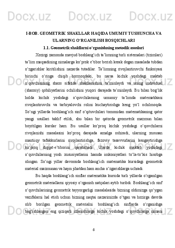 I-BOB.  GEOMETRIK SHAKLLAR HAQIDA UMUMIY TUSHUNCHA VA
ULARNING O‘RGANILISH BOSQICHLARI
1.1.   Geometrik shakllarni o‘rganishning metodik asoslari
Xozirgi zamonda mavjud boshlang‘ich ta’limning turli sistemalari (tizimlari)
ta’lim maqsadining nimalarga ko‘prok e’tibor berish kerak degan masalada tubdan
o‘zgarishlar   kiritilishini   nazarda   tutadilar.   Ta’limning   rivojlantiruvchi   funksiyasi
birinchi   o‘ringa   chiqib   bormoqdaki,   bu   narsa   kichik   yoshdagi   maktab
o‘quvchisining   shaxs   sifatida   shakllanishini   ta’minlaydi   va   uning   individual
(shaxsiy)   qobiliyatlarini   ochilishini   yuqori   darajada   ta’minlaydi.   Bu   bilan   bog‘lik
holda   kichik   yoshdagi   o‘quvchilarning   umumiy   ta’limda   matematikani
rivojlantiruvchi   va   tarbiyalovchi   rolini   kuchaytirishga   keng   yo‘l   ochilmoqda.
So‘ngi   yillarda   boshlang‘ich   sinf   o‘qituvchilari   tomonidan   matematikaning   qator
yangi   usullari   taklif   etildi,   shu   bilan   bir   qatorda   geometrik   mazmun   bilan
boyitilgan   kurslar   ham.   Bu   usullar   ko‘proq   kichik   yoshdagi   o‘quvchilarni
rivojlanishi   masalasini   ko‘proq   darajada   amalga   oshiradi,   ularning   xususan
mantiiqy   tafakkurlarini   rivojlantirishga,   fazoviy   tasavvurlarini   kengaytirishga
ko‘proq   diqqat-e’tiborini   qaratishadi.   Ularda   kichik   maktab   yoshidagi
o‘quvchilarning   yosh   xususiyatlarini   hamda   imkoniyatlari   to‘la-to‘kis   hisobga
olingan.   So‘ngi   yillar   davomida   boshlang‘ich   matematika   kursidagi   geometrik
material mazmunan va hajm jihatdan ham ancha o‘zgarishlarga uchradi. 
Bu haqda boshlang‘ich sinflar matematika kursida turli yillarda o‘rganilgan
geometrik materiallarni qiyosiy o‘rganish natijalari aytib turibdi. Boshlang‘ich sinf
o‘quvchilarining geometrik  tayyorgarligi  masalalasida  bizning  oldimizga  qo‘ygan
vazifalarni   hal   etish   uchun   bizning   naqtai   nazarimizda   o‘tgan   va   hozirga   davrda
olib   borilgan   geometrik   materialni   boshlang‘ich   sinflarda   o‘rganishga
bag‘ishlangan   eng   qiziqarli   izlanishlarga   kichik   yoshdagi   o‘quvchilarga   nimani
6 