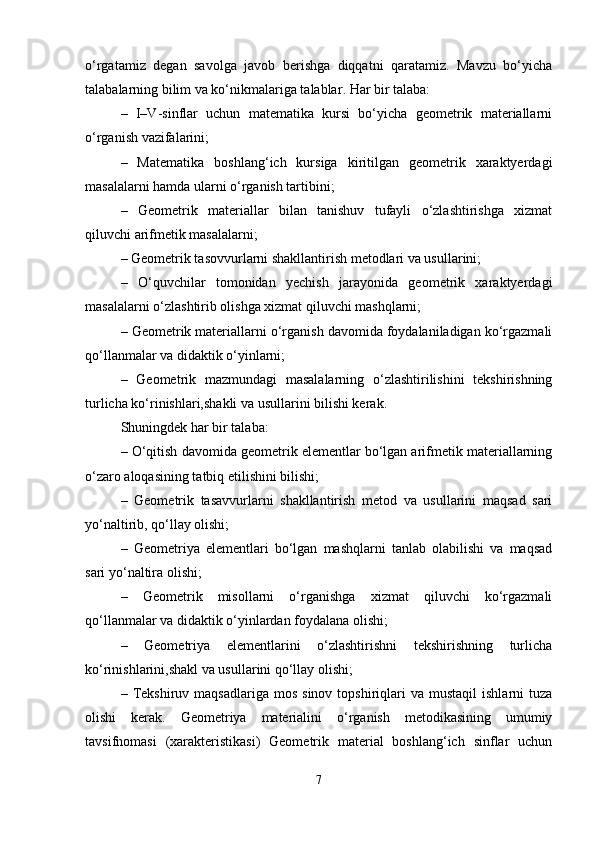o‘rgatamiz   degan   savolga   javob   berishga   diqqatni   qaratamiz.   Mavzu   bo‘yicha
talabalarning bilim va ko‘nikmalariga talablar .  Har bir talaba: 
–   I–V-sinflar   uchun   matematika   kursi   bo‘yicha   geometrik   materiallarni
o‘rganish vazifalarini; 
–   Matematika   boshlang‘ich   kursiga   kiritilgan   geometrik   xaraktyerdagi
masalalarni hamda ularni o‘rganish tartibini; 
–   Geometrik   materiallar   bilan   tanishuv   tufayli   o‘zlashtirishga   xizmat
qiluvchi arifmetik masalalarni; 
– Geometrik tasovvurlarni shakllantirish metodlari va usullarini; 
–   O‘quvchilar   tomonidan   yechish   jarayonida   geometrik   xaraktyerdagi
masalalarni o‘zlashtirib olishga xizmat qiluvchi mashqlarni; 
– Geometrik materiallarni o‘rganish davomida foydalaniladigan ko‘rgazmali
qo‘llanmalar va didaktik o‘yinlarni; 
–   Geometrik   mazmundagi   masalalarning   o‘zlashtirilishini   tekshirishning
turlicha ko‘rinishlari,shakli va usullarini bilishi kerak. 
Shuningdek har bir talaba: 
– O‘qitish davomida geometrik elementlar bo‘lgan arifmetik materiallarning
o‘zaro aloqasining tatbiq etilishini bilishi; 
–   Geometrik   tasavvurlarni   shakllantirish   metod   va   usullarini   maqsad   sari
yo‘naltirib, qo‘llay olishi; 
–   Geometriya   elementlari   bo‘lgan   mashqlarni   tanlab   olabilishi   va   maqsad
sari yo‘naltira olishi; 
–   Geometrik   misollarni   o‘rganishga   xizmat   qiluvchi   ko‘rgazmali
qo‘llanmalar va didaktik o‘yinlardan foydalana olishi; 
–   Geometriya   elementlarini   o‘zlashtirishni   tekshirishning   turlicha
ko‘rinishlarini,shakl va usullarini qo‘llay olishi; 
–  Tekshiruv  maqsadlariga   mos  sinov   topshiriqlari  va  mustaqil   ishlarni   tuza
olishi   kerak.   Geometriya   materialini   o‘rganish   metodikasining   umumiy
tavsifnomasi   (xarakteristikasi)   Geometrik   material   boshlang‘ich   sinflar   uchun
7 
