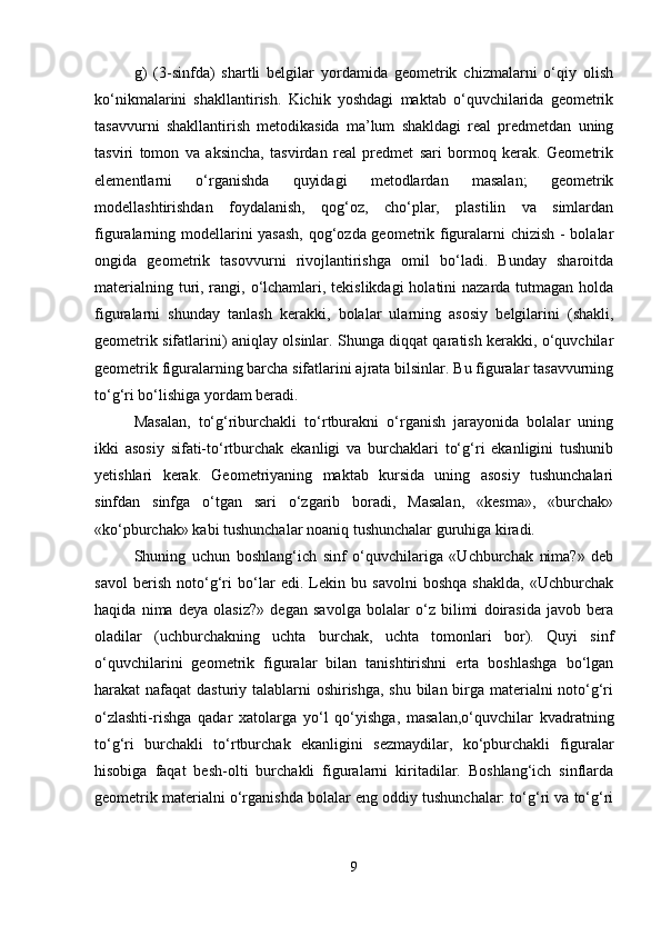 g)   (3-sinfda)   shartli   belgilar   yordamida   geometrik   chizmalarni   o‘qiy   olish
ko‘nikmalarini   shakllantirish.   Kichik   yoshdagi   maktab   o‘quvchilarida   geometrik
tasavvurni   shakllantirish   metodikasida   ma’lum   shakldagi   real   predmetdan   uning
tasviri   tomon   va   aksincha,   tasvirdan   real   predmet   sari   bormoq   kerak.   Geometrik
elementlarni   o‘rganishda   quyidagi   metodlardan   masalan;   geometrik
modellashtirishdan   foydalanish,   qog‘oz,   cho‘plar,   plastilin   va   simlardan
figuralarning modellarini yasash, qog‘ozda geometrik figuralarni chizish - bolalar
ongida   geometrik   tasovvurni   rivojlantirishga   omil   bo‘ladi.   Bunday   sharoitda
materialning turi, rangi, o‘lchamlari, tekislikdagi  holatini nazarda tutmagan holda
figuralarni   shunday   tanlash   kerakki,   bolalar   ularning   asosiy   belgilarini   (shakli,
geometrik sifatlarini) aniqlay olsinlar. Shunga diqqat qaratish kerakki, o‘quvchilar
geometrik figuralarning barcha sifatlarini ajrata bilsinlar. Bu figuralar tasavvurning
to‘g‘ri bo‘lishiga yordam beradi. 
Masalan,   to‘g‘riburchakli   to‘rtburakni   o‘rganish   jarayonida   bolalar   uning
ikki   asosiy   sifati-to‘rtburchak   ekanligi   va   burchaklari   to‘g‘ri   ekanligini   tushunib
yetishlari   kerak.   Geometriyaning   maktab   kursida   uning   asosiy   tushunchalari
sinfdan   sinfga   o‘tgan   sari   o‘zgarib   boradi,   Masalan,   «kesma»,   «burchak»
«ko‘pburchak» kabi tushunchalar noaniq tushunchalar guruhiga kiradi. 
Shuning   uchun   boshlang‘ich   sinf   o‘quvchilariga   «Uchburchak   nima?»   deb
savol   berish   noto‘g‘ri   bo‘lar   edi.   Lekin   bu   savolni   boshqa   shaklda,   «Uchburchak
haqida   nima   deya   olasiz?»   degan   savolga   bolalar   o‘z   bilimi   doirasida   javob   bera
oladilar   (uchburchakning   uchta   burchak,   uchta   tomonlari   bor).   Quyi   sinf
o‘quvchilarini   geometrik   figuralar   bilan   tanishtirishni   erta   boshlashga   bo‘lgan
harakat nafaqat dasturiy talablarni oshirishga, shu bilan birga materialni  noto‘g‘ri
o‘zlashti-rishga   qadar   xatolarga   yo‘l   qo‘yishga,   masalan,o‘quvchilar   kvadratning
to‘g‘ri   burchakli   to‘rtburchak   ekanligini   sezmaydilar,   ko‘pburchakli   figuralar
hisobiga   faqat   besh-olti   burchakli   figuralarni   kiritadilar.   Boshlang‘ich   sinflarda
geometrik materialni o‘rganishda bolalar eng oddiy tushunchalar: to‘g‘ri va to‘g‘ri
9 