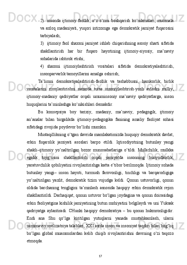 2) insonda   ijtimoiy   faollik ,   o‘z - o‘zini   boshqarish   ko‘nikmalari ,   muomala
va   axloq   madaniyati ,   yuqori   intizomga   ega   demokratik   jamiyat   fuqarosini
tarbiyalash ;
3) ijtimoiy   faol   shaxsni   jamiyat   ishlab   chiqarishning   asosiy   sharti   sifatida
shakllantirish   har   bir   fuqaro   hayotining   ijtimoiy - siyosiy ,   ma ’ naviy
sohalarida   ishtirok   etishi ;
4) shaxsni   ijtimoiylashtirish   vositalari   sifatida   demokratiyalashtirish ,
insonparvarlik   tamoyillarini   amalga   oshirish ;
Ta ’ limni   demokratiyalashtirish - faollik   va   tashabbusni ,   hamkorlik ,   birlik
vositalarini   rivojlantirishni   nazarda   tutsa   insoniylashtirish - yosh   avlodni   milliy ,
ijtimoiy - madaniy   qadriyatlar   orqali   umuminsoniy   ma ’ naviy   qadriyatlarga ,   inson
huquqlarini   ta ’ minlashga   ko‘nikishlari   demakdir .
Bu   konsepsiya   boy   tarixiy ,   madaniy ,   ma ’ naviy ,   pedagogik ,   ijtimoiy
an ’ analar   bilan   birgalikda   ijtimoiy - pedagogika   fanining   amaliy   faoliyat   sohasi
sifatidagi   rivojida   poydevor   bo‘lishi   mumkin .
Mustaqillikning o‘tgan davrida mamlakatimizda huquqiy demokratik davlat,
er kin   fuqarolik   jamiyati   asoslari   barpo   etildi.   Iqtisodiyotning   butunlay   yangi
shakli–ijtimoiy   yo‘naltirilgan   bozor   munosabatlariga   o‘tildi.   Mulkchilik,   mulkka
ega lik   tuyg‘usini   shakllantirish   orqali   jamiyatda   insonning   bunyodkorlik,
yaratuvchilik qobiliyatini rivojlantirishga katta e’tibor berilmoqda. Ijtimoiy sohada
butunlay   yangi–   inson   hayoti,   turmush   farovonligi,   tinchligi   va   barqarorligiga
yo‘naltirilgan   yaxlit,   demokratik   tizim   vujudga   keldi.   Qonun   ustuvorligi,   qonun
oldida   barchaning   tengligini   ta’minlash   asnosida   haqiqiy   erkin   demokratik   rejim
shakllantirildi. Darhaqiqat, qonun ustuvor bo‘lgan joydagina va qonun doirasidagi
erkin faoliyatgina kishilik jamiyatining butun mohiyatini belgilaydi va uni Yuksak
qadriyatga   aylantiradi.   CHunki   haqiqiy   demokratiya   –   bu   qonun   hukmronligidir.
Endi   ana   Shu   qo‘lga   kiritilgan   yutuqlarni   yanada   mustahkamlash,   ularni
zamonaviy sivilizatsiya talablari, XXI asrda inson va insoniyat taqdiri bilan bog‘liq
bo‘lgan   global   muammolardan   kelib   chiqib   ri vojlantirishni   davrning   o‘zi   taqozo
etmoqda. 
17 