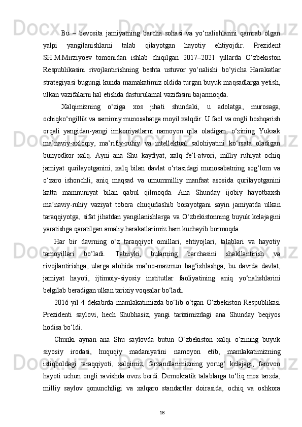 Bu   –   bevosita   jamiyatning   barcha   sohasi   va   yo‘nalishlarini   qamrab   olgan
yalpi   yangilanishlarni   talab   qilayotgan   hayotiy   ehtiyojdir.   Prezident
SH.M.Mirziyoev   tomonidan   ishlab   chiqilgan   2017–2021   yillarda   O‘zbekis ton
Respublikasini   rivojlantirishning   beshta   ustuvor   yo‘nalishi   bo‘yicha   Harakatlar
strategiyasi bugungi kunda mamakatimiz oldida turgan buyuk maqsadlarga yetish,
ulkan vazifalarni hal etishda dasturulamal vazifasini bajarmoqda.
Xalqimizning   o‘ziga   xos   jihati   shundaki,   u   adolatga,   murosaga,
ochiqko‘ngillik va samimiy munosabatga moyil xalqdir. U faol va ongli boshqarish
orqali   yangidan-yangi   imkoniyatlarni   namoyon   qila   oladigan,   o‘zining   Yuksak
ma’naviy-axloqiy,   ma’rifiy-ruhiy   va   intellektual   salohiyatini   ko‘rsata   oladigan
bunyodkor   xalq.   Ayni   ana   Shu   kayfiyat,   xalq   fe’l-atvori,   milliy   ruhiyat   ochiq
jamiyat   qurilayotganini,   xalq   bilan   davlat   o‘rtasidagi   munosabatning   sog‘lom   va
o‘zaro   ishonchli,   aniq   maqsad   va   umummilliy   manfaat   asosida   qurilayotganini
katta   mamnuniyat   bilan   qabul   qilmoqda.   Ana   Shunday   ijobiy   hayotbaxsh
ma’naviy-ruhiy   vaziyat   tobora   chuqurlashib   borayotgani   sayin   jamiyatda   ulkan
taraqqiyotga,   sifat   jihatdan   yangilanishlarga   va   O‘zbekistonning   buyuk   kelajagini
yaratishga qaratilgan amaliy harakatlarimiz ham kuchayib bormoqda.
Har   bir   davrning   o‘z   taraqqiyot   omillari,   ehtiyojlari,   talablari   va   hayotiy
tamoyillari   bo‘ladi.   Tabiiyki,   bularning   barchasini   shakllantirish   va
rivojlantirishga,   ularga   alohida   ma’no-mazmun   bag‘ishlashga,   bu   davrda   davlat,
jamiyat   hayoti,   ijtimoiy-siyosiy   institutlar   faoliyatining   aniq   yo‘nalishlarini
belgilab beradigan ulkan ta rixiy voqealar bo‘ladi.
2016   yil   4   dekabrda   mamlakatimizda   bo‘lib   o‘tgan   O‘zbekiston   Respublikasi
Prezidenti   saylovi,   hech   Shubhasiz,   yangi   tariximizdagi   ana   Shunday   beqiyos
hodisa bo‘ldi. 
Chunki   aynan   ana   Shu   saylovda   butun   O‘zbekiston   xalqi   o‘zining   buyuk
siyosiy   irodasi,   huquqiy   madaniyatini   namoyon   etib,   mamlakatimizning
istiqboldagi   taraqqiyoti,   xalqimiz,   farzandlarimizning   yorug‘   kelajagi,   farovon
hayoti  uchun ongli  ravishda  ovoz berdi. De mokratik talablarga to‘liq mos tarzda,
milliy   saylov   qonunchiligi   va   xalqaro   standart lar   doirasida,   ochiq   va   oshkora
18 