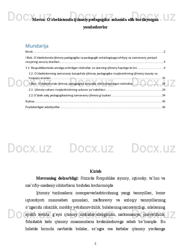 Mavzu:   O‘zbekistonda ijtimoiy pedagogika  sohasida olib borilayotgan
yondashuvlar
Mundarija
Kirish ............................................................................................................................................................ 2
I Bob. O‘zbekistonda ijtimoiy pedagogika va pedagogik sotsiologiyaga ehtiyoj va zamonaviy jamiyat 
rivojining zaruriy shartlari. ........................................................................................................................... 4
1.1. Respublikamizda amalga oshirilgan islohotlar va ularning ijtimoiy hayotga ta'siri. .............................. 4
1.2. O‘zbekistonning zamonaviy bosqichda ijtimoiy pedagogika rivojlanishining ijtimoiy-siyosiy va 
huquqiy asoslari ..................................................................................................................................... 15
II Bob. O‘zbekistonda ijtimoiy pedagogika sohasida olib borilayotgan islohotlar .................................. 24
2.1. Ijtimoiy sohani rivojlantirishning ustuvor yo‘nalishlari ................................................................... 24
2.2.O‘zbek xalq pedagogikasining zamonaviy ijtimoiy g‘oyalari. ............................................................ 34
Xulosa ........................................................................................................................................................ 45
Foydalanilgan adabiyotlar .......................................................................................................................... 46
Kirish
Mavzuning   dolzarbligi:   Hozirda   Respublika   siyosiy,   iqtisodiy,   ta’lim   va
ma’rifiy-madaniy islohotlarni boshdan kechirmoqda. 
Ijtimoiy   tuzilmalarni   insonparvarlashtirishning   yangi   tamoyillari,   bozor
iqtisodiyoti   munosabati   qonunlari,   mafkuraviy   va   axloqiy   tamoyillarning
o‘zgarishi ishsizlik, moddiy yetishmovchilik, bolalarning nazoratsizligi, oilalarning
ajralib   ketishi,   g‘ayri   ijtimoiy   xodisalar-alkogolizm,   narkomaniya,   jinoyatchilik,
fohishalik   kabi   ijtimoiy   muammolarni   keskinlashuviga   sabab   bo‘lmoqda.   Bu
holatda   birinchi   navbatda   bolalar,   so‘ngra   esa   kattalar   ijtimoiy   yordamga
2 