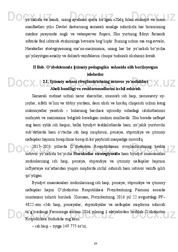 yo‘na lishi   va   bandi,   uning   ajralmas   qismi   bo‘lgan   «Xalq   bilan   muloqot   va   inson
manfaat lari   yili»   Davlat   dasturining   samarali   amalga   oshirilishi   har   birimizning
mazkur   jarayonda   ongli   va   vatanparvar   fuqaro,   Shu   yurtning   fidoyi   farzandi
sifatida faol ishtirok etishimizga bevosita bog‘liqdir. Buning uchun esa eng avvalo,
Harakatlar   stra tegiyasining   ma’no-mazmunini,   uning   har   bir   yo‘nalish   bo‘yicha
qo‘yilayotgan amaliy va dolzarb vazifalarini chuqur tushunib olishimiz kerak.
II Bob.  O‘zbekistonda ijtimoiy pedagogika  sohasida olib borilayotgan
islohotlar
2.1.   Ijtimoiy so h ani rivojlantirishning ustuvor yo‘nalishlari
Aholi bandligi va realdaromadlarini izchil oshirish
Samarali   mehnat   uchun   zarur   sharoitlar,   munosib   ish   haqi,   zamonaviy   uy-
joylar,  sifatli  ta’lim   va  tibbiy  yordam,  dam  olish   va  hordiq  chiqarish   uchun  keng
imkoniyatlar   yaratish   –   bularning   barchasi   iqtisodiy   sohadagi   islohotlarimiz
mohiyati va mazmunini belgilab beradigan muhim omillardir. Shu borada nafaqat
eng   kam   oylik   ish   haqini,   balki   byudjet   tashkilotlarida   ham,   xo‘jalik   yurituvchi
sub’ektlarda   ham   o‘rtacha   ish   haqi   miqdorini,   pensiya,   stipendiya   va   ijtimoiy
nafaqalar hajmini bosqichma-bosqich ko‘paytirish maqsadga muvofiq.
2017–2021   yillarda   O‘zbekiston   Respublikasini   rivojlantirishning   beshta
ustuvor yo‘nalishi bo‘yicha   Harakatlar strategiyasida   ham byudjet muassasalari
xodimlarining   ish   haqi,   pensiya,   stipendiya   va   ijtimoiy   nafaqalar   hajmini
inflyatsiya   sur’atlaridan   yuqori   miqdorda   izchil   oshirish   ham   ustuvor   vazifa   qilib
qo‘yilgan.
Byudjet   muassasalari   xodimlarining   ish   haqi,   pensiya,   stipendiya   va   ijtimoiy
nafaqalar   hajmi   O‘zbekiston   Respublikasi   Prezidentining   Farmoni   asosida
muntazam   oshirib   boriladi.   Xususan,   Prezidentning   2016   yil   22   avgustdagi   PF–
4822-son   «Ish   haqi,   pensiyalar,   stipendiyalar   va   nafaqalar   miqdorini   oshirish
to‘g‘risida»gi   Farmoniga  asosan   2016  yilning  1  oktyabridan  boshlab   O‘zbekiston
Respublikasi hududida eng kam:
– ish haqi – oyiga 149 775 so‘m;
24 