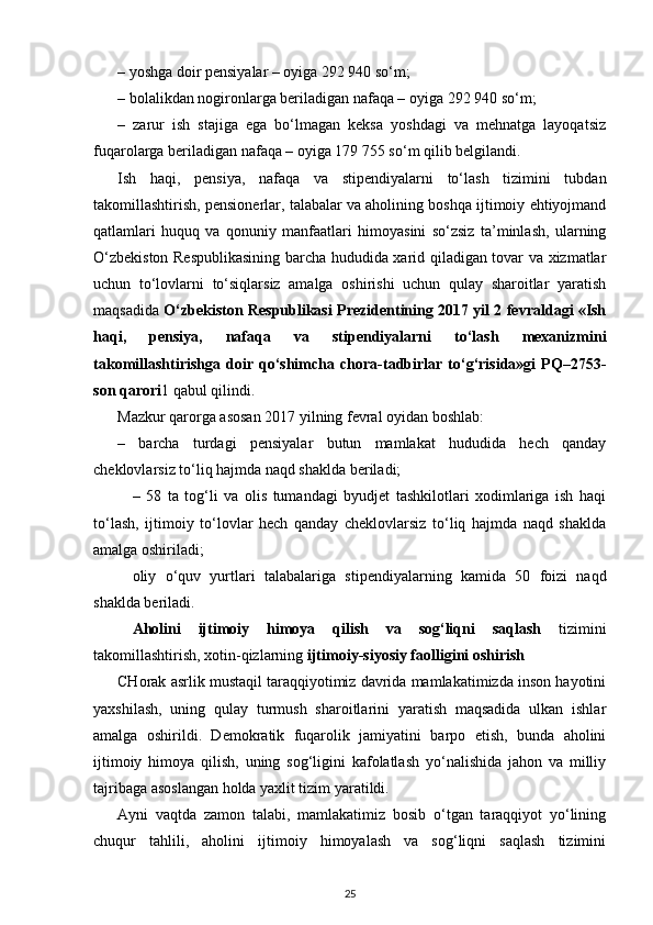 – yoshga doir pensiyalar – oyiga 292 940 so‘m;
– bolalikdan nogironlarga beriladigan nafaqa – oyiga 292 940 so‘m;
–   zarur   ish   stajiga   ega   bo‘lmagan   keksa   yoshdagi   va   mehnatga   layoqatsiz
fuqarolarga beriladigan nafaqa – oyiga 179 755 so‘m qilib belgilandi.
Ish   haqi,   pensiya,   nafaqa   va   stipendiyalarni   to‘lash   tizimini   tubdan
takomillashti rish, pensionerlar, talabalar va aholining boshqa ijtimoiy ehtiyojmand
qatlamlari   huquq   va   qonuniy   manfaatlari   himoyasini   so‘zsiz   ta’minlash,   ularning
O‘zbekiston Respublikasining barcha hududida xarid qiladigan tovar va xizmatlar
uchun   to‘lovlarni   to‘siqlarsiz   amalga   oshirishi   uchun   qulay   sharoitlar   yaratish
maqsadida   O‘zbekiston Respublikasi Prezidentining 2017 yil 2 fevraldagi «Ish
haqi,   pensiya,   nafaqa   va   stipendiyalarni   to‘lash   mexanizmini
takomillashtirishga   doir   qo‘shimcha  chora-tadbirlar   to‘g‘risida»gi   PQ–2753-
son qarori 1 qabul qilindi.
Mazkur qarorga asosan 2017 yilning fevral oyidan boshlab: 
–   barcha   turdagi   pensiyalar   butun   mamlakat   hududida   hech   qanday
cheklovlarsiz to‘liq hajmda naqd shaklda beriladi; 
–   58   ta   tog‘li   va   olis   tumandagi   byudjet   tashkilotlari   xodimlariga   ish   haqi
to‘lash,   ijtimoiy   to‘lovlar   hech   qanday   cheklovlarsiz   to‘liq   hajmda   naqd   shaklda
amalga oshiri ladi;
oliy   o‘quv   yurtlari   talabalariga   sti pendiyalarning   kamida   50   foizi   naqd
shaklda beriladi.
Aholini   ijtimoiy   himoya   qilish   va   sog‘liqni   saqlash   tizimini
takomillashtirish, xotin-qizlarning  ijtimoiy-siyosiy faolligini oshirish
CHorak asrlik mustaqil taraqqiyotimiz davrida mamlakatimizda inson hayotini
yaxshi lash,   uning   qulay   turmush   sharoitlarini   yaratish   maqsadida   ulkan   ishlar
amalga   oshirildi.   Demokratik   fuqarolik   jamiyatini   barpo   etish,   bunda   aholini
ijtimoiy   himoya   qilish,   uning   sog‘ligini   kafolatlash   yo‘nalishida   jahon   va   milliy
tajribaga asoslangan holda yaxlit tizim yaratildi. 
Ayni   vaqtda   zamon   talabi,   mamlakatimiz   bosib   o‘tgan   taraqqiyot   yo‘lining
chuqur   tahlili,   aholini   ijtimoiy   himoyalash   va   sog‘liqni   saqlash   tizimini
25 