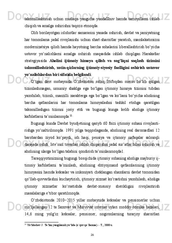 takomillashtirish   uchun   mutlaqo   yangicha   yondaShuv   hamda   tamoyillarni   ishlab
chiqish va amalga oshirishni taqozo etmoqda.
Olib borilayotgan islohotlar samarasini yanada oshirish, davlat va jamiyatning
har   tomonlama   jadal   rivojlanishi   uchun   shart-sharoitlar   yaratish,   mamlakatimizni
mo dernizatsiya qilish hamda hayotning barcha sohalarini liberallashtirish bo‘yicha
ustuvor   yo‘nalishlarni   amalga   oshirish   maqsadida   ishlab   chiqilgan   Harakatlar
strategiyasida   Aholini   ijtimoiy   himoya   qilish   va   sog‘liqni   saqlash   tizimini
takomillashtirish,   xotin-qizlarning   ijtimoiy-siyosiy   faolligini   oshirish   ustuvor
yo‘nalishlardan biri sifatida belgilandi .
O‘tgan   davr   mobaynida   O‘zbekiston   sobiq   Ittifoqdan   meros   bo‘lib   qolgan
tizimlash magan,   umumiy   shaklga   ega   bo‘lgan   ijtimoiy   himoya   tizimini   tubdan
yaxshilab,  tizimli, manzilli   xarakterga  ega  bo‘lgan  va ko‘lami  bo‘yicha  aholining
barcha   qatlamlarini   har   tomonlama   himoyalashni   tashkil   etishga   qaratilgan
takomillashgan   tizimni   joriy   etdi   va   bugungi   kunga   kelib   aholiga   ijtimoiy
kafolatlarni ta’minlamoqda. 11
Bugungi kunda Davlat  byudjetining qariyb 60 foizi ijtimoiy sohani  rivojlanti -
rishga   yo‘naltirilmoqda.   1991   yilga   taqqoslaganda,   aholining   real   daromadlari   12
baro bardan   ziyod   ko‘paydi,   ish   haqi,   pensiya   va   ijtimoiy   nafaqalar   salmoqli
darajada oshdi. Iste’mol tovarlari ishlab chiqarishni jadal sur’atlar bilan oshirish va
aholining ularga bo‘lgan talabini qondirish ta’minlanmoqda1. 
Taraqqiyotimizning bugungi bosqichida ijtimoiy sohaning aholiga majburiy ij -
timoiy   kafolatlarni   ta’minlash,   aholining   ehtiyojmand   qatlamlarining   ijtimoiy
himoyasini hamda keksalar va imkoniyati cheklangan shaxslarni davlat tomonidan
qo‘llab-quvvatlashni kuchaytirish, ijtimoiy xizmat ko‘rsatishni yaxshilash, aholiga
ijtimoiy   xizmatlar   ko‘rsatishda   davlat-xususiy   sherikligini   rivojlantirish
masalalariga e’ tibor qaratilmoqda.
O‘zbekistonda   2010−2015   yillar   mobaynida   keksalar   va   pensionerlar   uchun
mo‘ljallangan 12 ta Saxovat va Muruvvat internat uylari moddiy-texnika bazalari,
14,6   ming   yolg‘iz   keksalar,   pensioner,   nogironlarning   turarjoy   sharoitlari
11
 Yo‘ldoshev J.  Ta’lim yangilanish yo‘lida (o`quv qo`llanma). - T., 2000 u.
26 