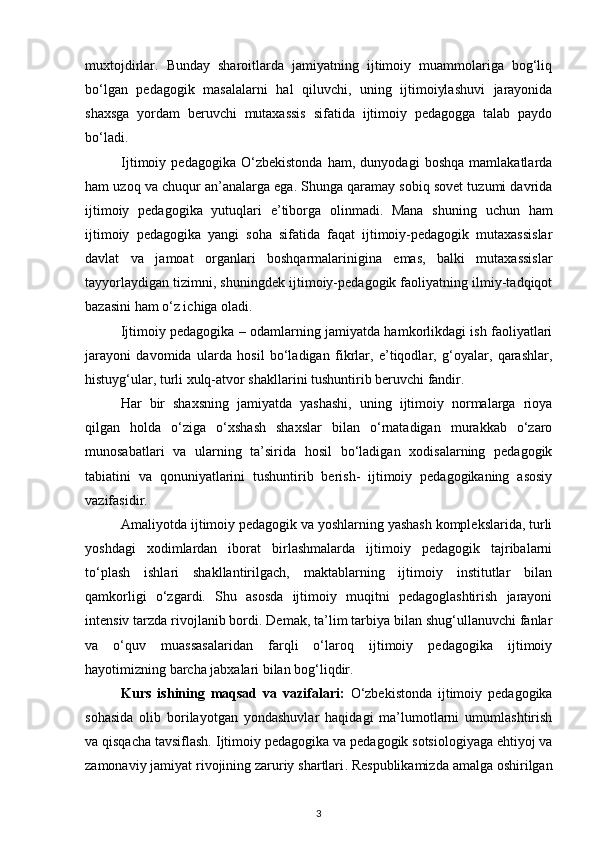 muxtojdirlar.   Bunday   sharoitlarda   jamiyatning   ijtimoiy   muammolariga   bog‘liq
bo‘lgan   pedagogik   masalalarni   hal   qiluvchi,   uning   ijtimoiylashuvi   jarayonida
shaxsga   yordam   beruvchi   mutaxassis   sifatida   ijtimoiy   pedagogga   talab   paydo
bo‘ladi.  
Ijtimoiy   pedagogika   O‘zbekistonda   ham,   dunyodagi   boshqa   mamlakatlarda
ham uzoq va chuqur an’analarga ega. Shunga qaramay sobiq sovet tuzumi davrida
ijtimoiy   pedagogika   yutuqlari   e’tiborga   olinmadi.   Mana   shuning   uchun   ham
ijtimoiy   pedagogika   yangi   soha   sifatida   faqat   ijtimoiy-pedagogik   mutaxassislar
davlat   va   jamoat   organlari   boshqarmalarinigina   emas,   balki   mutaxassislar
tayyorlaydigan tizimni, shuningdek ijtimoiy-pedagogik faoliyatning ilmiy-tadqiqot
bazasini ham o‘z ichiga oladi. 
Ijtimoiy pedagogika – odamlarning jamiyatda hamkorlikdagi ish faoliyatlari
jarayoni   davomida   ularda   hosil   bo‘ladigan   fikrlar,   e’tiqodlar,   g‘oyalar,   qarashlar,
histuyg‘ular, turli xulq-atvor shakllarini tushuntirib beruvchi fandir. 
Har   bir   shaxsning   jamiyatda   yashashi,   uning   ijtimoiy   normalarga   rioya
qilgan   holda   o‘ziga   o‘xshash   shaxslar   bilan   o‘rnatadigan   murakkab   o‘zaro
munosabatlari   va   ularning   ta’sirida   hosil   bo‘ladigan   xodisalarning   pedagogik
tabiatini   va   qonuniyatlarini   tushuntirib   berish-   ijtimoiy   pedagogikaning   asosiy
vazifasidir. 
Amaliyotda ijtimoiy pedagogik va yoshlarning yashash komplekslarida, turli
yoshdagi   xodimlardan   iborat   birlashmalarda   ijtimoiy   pedagogik   tajribalarni
to‘plash   ishlari   shakllantirilgach,   maktablarning   ijtimoiy   institutlar   bilan
qamkorligi   o‘zgardi.   Shu   asosda   ijtimoiy   muqitni   pedagoglashtirish   jarayoni
intensiv tarzda rivojlanib bordi. Demak, ta’lim tarbiya bilan shug‘ullanuvchi fanlar
va   o‘quv   muassasalaridan   farqli   o‘laroq   ijtimoiy   pedagogika   ijtimoiy
hayotimizning barcha jabxalari bilan bog‘liqdir.  
Kurs   ishining   maqsad   va   vazifalari :   O‘zbekistonda   ijtimoiy   pedagogika
sohasida   olib   borilayotgan   yondashuvlar   haqidagi   ma’lumotlarni   umumlashtirish
va qisqacha tavsiflash.   Ijtimoiy pedagogika va pedagogik sotsiologiyaga ehtiyoj va
zamonaviy jamiyat rivojining zaruriy shartlari .  Respublikamizda amalga oshirilgan
3 