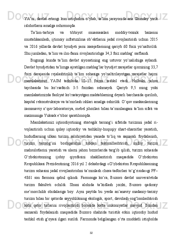 YA’ni,   davlat   ertangi   kun  istiqbolini   o‘ylab,   ta’lim   jarayonida  ana   Shunday   yirik
islohotlarni amalga oshirmoqda.
Ta’lim-tarbiya   va   tibbiyot   muassasalari   moddiy-texnik   bazasini
mustahkamlash,   ij timoiy   infratuzilma   ob’ektlarini   jadal   rivojlantirish   uchun   2015
va   2016   yillarda   davlat   byudjeti   jami   xarajatlarining   qariyb   60   foizi   yo‘naltirildi.
Shu jumladan, ta’lim va ilm-fanni rivojlantirishga 34,3 foiz mablag‘ sarflandi.
Bugungi   kunda   ta’lim   davlat   siyosatining   eng   ustuvor   yo‘nalishiga   aylandi.
Davlat byudjetidan ta’limga ajratilgan mablag‘lar byudjet xarajatlar qismining 33,7
foizi   darajasida   rejalashtirilib   ta’lim   sohasiga   yo‘naltirilayotgan   xarajatlar   hajmi
mamla katimiz   YAIM   tarkibida   10–12   foizni   tashkil   etadi.   Holbuki,   jahon
tajribasida   bu   ko‘r satkich   3-5   foizdan   oshmaydi.   Qariyb   9,5   ming   yoki
mamlakatimizda faoliyat ko‘rsatayotgan maktablarning deyarli barchasida qurilish,
kapital rekonstruksiya va ta’mirlash ishlari amalga oshirildi. O‘quv maskanlarining
zamonaviy o‘quv laboratoriya, mebel jihozlari bilan ta’minlangani ta’lim sifati va
mazmuniga Yuksak e’tibor qaratilmoqda.
Mamlakatimiz   iqtisodiyotining   strategik   tarmog‘i   sifatida   turizmni   jadal   ri -
vojlantirish   uchun   qulay   iqtisodiy   va   tashkiliy-huquqiy   shart-sharoitlar   yaratish,
hududlarning   ulkan   turizm   salohiyatidan   yanada   to‘liq   va   samarali   foydalanish,
turizm   tarmog‘ini   boshqarishni   tubdan   takomillashtirish,   milliy   turizm
mahsulotlarini   yaratish   va  ularni   jahon  bozorlarida  targ‘ib  qilish,   turizm  sohasida
O‘zbekistonning   ijobiy   qiyofasini   shakllantirish   maqsadida   O‘zbekiston
Respublikasi Prezidentining 2016 yil 2 dekabrdagi «O‘zbekiston Respublikasining
turizm sohasini jadal rivoj lantirishni ta’minlash chora-tadbirlari to‘g‘risida»gi PF–
4861   son   farmoni   qabul   qilindi.   Farmonga   ko‘ra,   Buxoro   davlat   universitetida
turizm   fakulteti   ochildi.   Shuni   alohida   ta’kidlash   joizki,   Buxoro   qadimiy
me’morchilik   obidalariga   boy.   Ayni   paytda   bu   yerda   an’anaviy   madaniy-tarixiy
turizm bilan bir qatorda sayyohlikning ekologik, sport, davolash-sog‘lomlashtirish
kabi   qator   turlarini   rivojlantirish   borasida   katta   imkoniyatlar   mavjud.   Bundan
samarali   foydalanish   maqsadida   Buxoro   shahrida   turistik   erkin   iqtisodiy   hudud
tashkil etish g‘oyasi ilgari surildi. Farmonda belgilangan o‘rta muddatli istiqbolda
32 