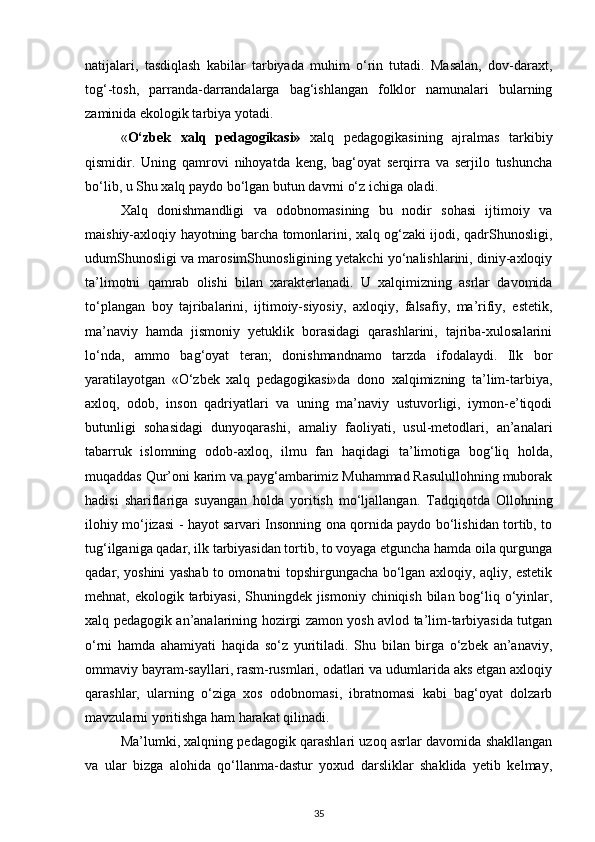 natijalari,   tasdiqlash   kabilar   tarbiyada   muhim   o‘rin   tutadi.   Masalan,   dov-daraxt,
tog‘-tosh,   parranda-darrandalarga   bag‘ishlangan   folklor   namunalari   bularning
zaminida ekologik tarbiya yotadi.  
« O‘zbek   xalq   pedagogikasi»   xalq   pedagogikasining   ajralmas   tarkibiy
qismidir.   Uning   qamrovi   nihoyatda   keng,   bag‘oyat   serqirra   va   serjilo   tushuncha
bo‘lib, u Shu xalq paydo bo‘lgan butun davrni o‘z ichiga oladi.
Xalq   donishmandligi   va   odobnomasining   bu   nodir   sohasi   ijtimoiy   va
maishiy-axloqiy hayotning barcha tomonlarini, xalq og‘zaki ijodi, qadrShunosligi,
udumShunosligi va marosimShunosligining yetakchi yo‘nalishlarini, diniy-axloqiy
ta’limotni   qamrab   olishi   bilan   xarakterlanadi.   U   xalqimizning   asrlar   davomida
to‘plangan   boy   tajribalarini,   ijtimoiy-siyosiy,   axloqiy,   falsafiy,   ma’rifiy,   estetik,
ma’naviy   hamda   jismoniy   yetuklik   borasidagi   qarashlarini,   tajriba-xulosalarini
lo‘nda,   ammo   bag‘oyat   teran;   donishmandnamo   tarzda   ifodalaydi.   Ilk   bor
yaratilayotgan   «O‘zbek   xalq   pedagogikasi»da   dono   xalqimizning   ta’lim-tarbiya,
axloq,   odob,   inson   qadriyatlari   va   uning   ma’naviy   ustuvorligi,   iymon-e’tiqodi
butunligi   sohasidagi   dunyoqarashi,   amaliy   faoliyati,   usul-metodlari,   an’analari
tabarruk   islomning   odob-axloq,   ilmu   fan   haqidagi   ta’limotiga   bog‘liq   holda,
muqaddas Qur’oni karim va payg‘ambarimiz Muhammad Rasulullohning muborak
hadisi   shariflariga   suyangan   holda   yoritish   mo‘ljallangan.   Tadqiqotda   Ollohning
ilohiy mo‘jizasi - hayot sarvari Insonning ona qornida paydo bo‘lishidan tortib, to
tug‘ilganiga qadar, ilk tarbiyasidan tortib, to voyaga etguncha hamda oila qurgunga
qadar, yoshini yashab to omonatni topshirgungacha bo‘lgan axloqiy, aqliy, estetik
mehnat, ekologik tarbiyasi, Shuningdek jismoniy chiniqish bilan bog‘liq o‘yinlar,
xalq pedagogik an’analarining hozirgi zamon yosh avlod ta’lim-tarbiyasida tutgan
o‘rni   hamda   ahamiyati   haqida   so‘z   yuritiladi.   Shu   bilan   birga   o‘zbek   an’anaviy,
ommaviy bayram-sayllari, rasm-rusmlari, odatlari va udumlarida aks etgan axloqiy
qarashlar,   ularning   o‘ziga   xos   odobnomasi,   ibratnomasi   kabi   bag‘oyat   dolzarb
mavzularni yoritishga ham harakat qilinadi.
Ma’lumki, xalqning pedagogik qarashlari uzoq asrlar davomida shakllangan
va   ular   bizga   alohida   qo‘llanma-dastur   yoxud   darsliklar   shaklida   yetib   kelmay,
35 