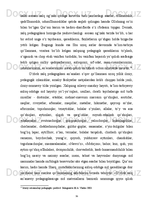 balki   asosan   xalq   og‘zaki   ijodiga   kiruvchi   turli   janrlardagi   asarlar,   elShunoslik,
qadrShunoslik,   udumShunosliklar   qatida   saqlab   qolingan   hamda   Ollohning   so‘zi
bilan   bo‘lgan   Qur’oni   karim   va   hadisu-shariflarda   o‘z   ifodasini   topgan.   Demak,
xalq pedagogikasi  hozirgacha yashovchanligi    asosan og‘zaki tarzda bo‘lib, u har
bir   avlod   unga   o‘z   tajribasini,   qarashlarini,   fazilatlarini   qo‘shgan   holda   bizgacha
yetib   kelgan.   Bugungi   kunda   esa   Shu   uzoq   asrlar   davomida   ta’lim-tarbiya
qo‘llanmasi,   vositasi   bo‘lib   kelgan   xalqning   pedagogik   qarashlarini   to‘plash,
o‘rganish va chop etish vazifasi turibdiki, bu vazifani bajarish yo‘qolish arafasiga
kelib   qolgan   milliy   qadriyatlarimiz,   axloqimiz,   urf-odat,   rasm-rusumlarimizni,
udumlarimizni, an’analarimizni  asrab qolish va tiklash uchun nihoyatda zarurdir. 14
O‘zbek   xalq   pedagogikasi   an’analari   o‘quv   qo‘llanmasi   uzoq   yillik   ilmiy,
pedagogik   izlanishlar,   amaliy   faoliyatlar   natijalaridan   kelib   chiqqan   holda   jonli,
ilmiy-ommaviy   tilda   yozilgan.   Xalqning   oilaviy-maishiy   hayoti,   ta’lim-tarbiyaviy
axloq-odobga   oid   hayotiy   yo‘l-yo‘riqlari,   usullari,   ibratli   tajribalariga   oid   turfa
misollar   -   dostonlar,   ertaklar,   mehnat-mavsum   marosim   qo‘shiqlari,   asotirlar,
naqllar,   rivoyatlar,   afsonalar,   maqollar,   matallar,   hikmatlar,   qayroqi   so‘zlar,
aforizmlar,   topishmoqlar,   tezaytishlar,   bolalar   o‘yinlari,   allalar,   to‘y   va   aza
qo‘shiqlari,   aytimlari,   olqish   va   qarg‘ishlar,   suyush-erkalash   qo‘shiqlari,
erkalamalar,   ovutmachoqlar,   qiziqmachoqlar,   yalinchoqlar,   hukmlagichlar,
chorlamalar,   cheklashmoqchalar,   guldur-guplar,   sanamalar,   o‘yin-kulgular   bilan
bog‘liq   lapar,   aytiShuv,   o‘lan,   termalar,   bolalar   tarqalish,   chorlash   qo‘shiqlari
ramazon,   boychechak,   yomg‘ir,   quyosh,   yulduzsuv   aytimlari,   chandishlar,
tegishmachoqlar,   masxaralamalar,   «Navro‘z»,   «Mehrjon»,   bahor,   kuz,   qish,   yoz
aytim-qo‘shiq aShulalari, dexqonchilik, chorvadorlik, kasb-hunarmandchilik bilan
bog‘liq   nasriy   va   nazmiy   asarlar;   inson,   tabiat   va   hayvonlar   dunyosiga   oid
namunalar hamda mifologik tasavvurlar aks etgan asarlar bilan boyitilgan. Qur’oni
karim, hadis hamda Sharq   mutafakkirlarining axloq-odobga oid qarashlariga doir
parchalar  ham   mazkur   qo‘llanmaning  sahifalarini  bezashi   tabiiydir.  «O‘zbek  xalq
an’anaviy   pedagogikasi»ga   oid   materiallarni   bamisoli   ummonga   qiyos   qilish
14
 Istoriy sotsionalniy pedagogiki  pod/red  Galaguzova M.A .Vlados 2003.
36 