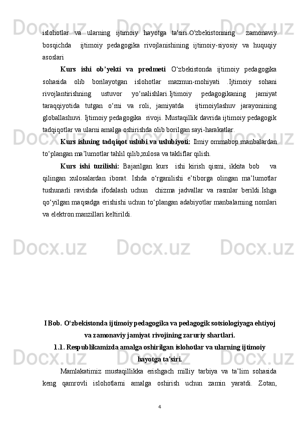 islohotlar   va   ularning   ijtimoiy   hayotga   ta'siri. O‘ zbekistonning     zamonaviy
bosqichda     ijtimoiy   pedagogika   rivojlanishining   ijtimoiy-siyosiy   va   huquqiy
asoslari  
Kurs   ishi   ob’yekti   va   predmeti   O‘zbekistonda   ijtimoiy   pedagogika
sohasida   olib   borilayotgan   islohotlar   mazmun-mohiyati   . Ijtimoiy   so h ani
rivojlantirishning   ustuvor   yo‘nalishlari . Ijtimoiy   pedagogikaning   jamiyat
taraqqiyotida   tutgan   o‘rni   va   roli,   jamiyatda     ijtimoiylashuv   jarayonining
globallashuvi.   Ijtimoiy pedagogika   rivoji. Mustaqillik davrida ijtimoiy pedagogik
tadqiqotlar va ularni amalga oshirishda olib borilgan sayi-harakatlar.
Kurs ishning tadqiqot uslubi va uslubiyoti:  Ilmiy ommabop manbalardan
to‘plangan ma’lumotlar tahlil qilib,xulosa va takliflar qilish.
Kurs   ishi   tuzilishi:   Bajarilgan   kurs     ishi   kirish   qismi,   ikkita   bob       va
qilingan   xulosalardan   iborat.   Ishda   o‘rganilishi   e’tiborga   olingan   ma’lumotlar
tushunarli   ravishda   ifodalash   uchun     chizma   jadvallar   va   rasmlar   berildi.Ishga
qo‘yilgan maqsadga erishishi  uchun to‘plangan adabiyotlar manbalarning nomlari
va elektron manzillari keltirildi.
I Bob. O‘zbekistonda ijtimoiy pedagogika va pedagogik sotsiologiyaga ehtiyoj
va zamonaviy jamiyat rivojining zaruriy shartlari.
1.1.  Respublikamizda amalga oshirilgan islohotlar va ularning ijtimoiy
hayotga ta'siri.
Mamlakatimiz   mustaqillikka   erishgach   milliy   tarbiya   va   ta’lim   sohasida
keng   qamrovli   islohotlarni   amalga   oshirish   uchun   zamin   yaratdi.   Zotan,
4 