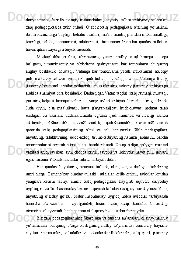 dunyoqarashi,   falsafiy-axloqiy   tushunchalari,   hayotiy,   ta’lim-tarbiyaviy   xulosalari
xalq   pedagogikasida   zuhr   etiladi.   O‘zbek   xalq   pedagogikasi   o‘zining   yo‘nalishi,
ibratli xulosalarga boyligi, bebaho asarlari, ma’no-mantiq jihatdan mukammalligi,
teranligi, uslubi, odobnomasi, odatnomasi, ibratnomasi bilan har qanday millat, el
havas qilsa arziydigan buyuk merosdir.
Mustaqillikka   erishib,   o‘zimizning   yorqin   milliy   istiqlolimizga       ega
bo‘lgach,   umuminsoniy   va   o‘zbekona   qadriyatlarni   har   tomonlama   chuqurroq
anglay   boshladik.   Mustaqil   Vatanga   har   tomonlama   yetuk,   mukammal,   axloqiy
pok,   ma’naviy   ustuvor,   iymon-e’tiqodi   butun,   o‘z   xalqi,   o‘z   ona-Vataniga   fidoiy,
jismoniy barkamol kishilar yetkazish uchun ularning axloqiy-jismoniy tarbiyasiga
alohida ahamiyat bera boshladik. Darhaqiqat, Vatan taqdiri, xalq ravnaqi, mustaqil
yurtning   kelgusi   boshqaruvchisi   —   yangi   avlod   tarbiyasi   birinchi   o‘ringa   chiqdi.
Juda   qiyin,   o‘ta   mas’uliyatli,   katta   g‘ayrat-shijoat,   kuch-quvvat,   mehnat   talab
etadigan   bu   vazifani   uddalashimizda   og‘zaki   ijod,   mumtoz   va   hozirgi   zamon
adabiyoti,   elShunoslik,   udumShunoslik,   qadrShunoslik,   marosimShunoslik
qatorida   xalq   pedagogikasining   o‘rni   va   roli   beqiyosdir.   Xalq   pedagogikasi
hayotning,   tafakkurning,   odob-axloq,   ta’lim-tarbiyaning   hamma   jabhasini,   barcha
muammolarini qamrab olishi bilan   harakterlanadi. Uning oldiga qo‘ygan maqsad
vazifasi aniq, ravshan, ayni choqda xayrli, savobli va ilohiydir: hayot guli, sarvari,
egasi insonni Yuksak fazilatlar ruhida tarbiyalashdir.
Har   qanday   boylikning   nihoyasi   bo‘ladi,   oltin,   zar,   zarbobga   o‘ralishning
umri   qisqa.   Osmono‘par   binolar   qulashi,   sulolalar   kelib-ketishi,   avlodlar   ketidan
yangilari   kelishi   tabiiy,   ammo   xalq   pedagogikasi   hayqirib   oquvchi   daryoday
uyg‘oq, musaffo chashmaday betinim, quyosh taftiday issiq, oy nuriday nurafshon,
hayotning   o‘ziday   go‘zal,   bedor   insonlarday   uyg‘oq   holda   avlodlar   tarbiyasida
hamisha   o‘z   vazifasi   —   aytilgandek,   Inson   odobi,   xulqi,   kamoloti   borasidagi
xizmatini o‘tayveradi, hech qachon «toliqmaydi» — «charchamaydi».
Biz xalq pedagogikasining Sharq ona va turkona an’analari, oilaviy-maishiy
yo‘nalishlari,   xalqning   o‘ziga   xosligining   milliy   to‘ylarimiz,   ommaviy   bayram-
sayllari,   marosimlar,   urf-odatlar   va   udumlarda   ifodalanishi,   xalq   sport,   jismoniy
40 