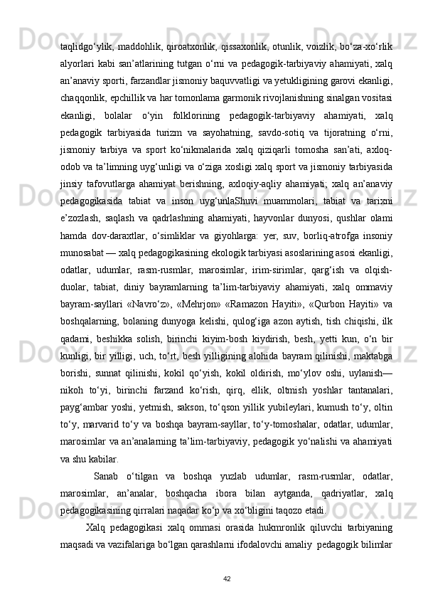 taqlidgo‘ylik,  maddohlik, qiroatxonlik,  qissaxonlik,  otunlik,  voizlik, bo‘za-xo‘rlik
alyorlari   kabi   san’atlarining   tutgan   o‘rni   va   pedagogik-tarbiyaviy   ahamiyati,   xalq
an’anaviy sporti, farzandlar jismoniy baquvvatligi va yetukligining garovi ekanligi,
chaqqonlik, epchillik va har tomonlama garmonik rivojlanishning sinalgan vositasi
ekanligi,   bolalar   o‘yin   folklorining   pedagogik-tarbiyaviy   ahamiyati,   xalq
pedagogik   tarbiyasida   turizm   va   sayohatning,   savdo-sotiq   va   tijoratning   o‘rni,
jismoniy   tarbiya   va   sport   ko‘nikmalarida   xalq   qiziqarli   tomosha   san’ati,   axloq-
odob va ta’limning uyg‘unligi va o‘ziga xosligi xalq sport va jismoniy tarbiyasida
jinsiy   tafovutlarga   ahamiyat   berishning,   axloqiy-aqliy   ahamiyati;   xalq   an’anaviy
pedagogikasida   tabiat   va   inson   uyg‘unlaShuvi   muammolari,   tabiat   va   tarixni
e’zozlash,   saqlash   va   qadrlashning   ahamiyati,   hayvonlar   dunyosi,   qushlar   olami
hamda   dov-daraxtlar,   o‘simliklar   va   giyohlarga:   yer,   suv,   borliq-atrofga   insoniy
munosabat — xalq pedagogikasining ekologik tarbiyasi asoslarining asosi ekanligi,
odatlar,   udumlar,   rasm-rusmlar,   marosimlar,   irim-sirimlar,   qarg‘ish   va   olqish-
duolar,   tabiat,   diniy   bayramlarning   ta’lim-tarbiyaviy   ahamiyati,   xalq   ommaviy
bayram-sayllari   «Navro‘z»,   «Mehrjon»   «Ramazon   Hayiti»,   «Qurbon   Hayiti»   va
boshqalarning,   bolaning   dunyoga   kelishi,   qulog‘iga   azon   aytish,   tish   chiqishi,   ilk
qadami,   beshikka   solish,   birinchi   kiyim-bosh   kiydirish,   besh,   yetti   kun,   o‘n   bir
kunligi, bir  yilligi, uch,  to‘rt, besh  yilligining alohida  bayram  qilinishi,  maktabga
borishi,   sunnat   qilinishi,   kokil   qo‘yish,   kokil   oldirish,   mo‘ylov   oshi,   uylanish—
nikoh   to‘yi,   birinchi   farzand   ko‘rish,   qirq,   ellik,   oltmish   yoshlar   tantanalari,
payg‘ambar   yoshi,   yetmish,   sakson,   to‘qson   yillik  yubileylari,  kumush   to‘y,  oltin
to‘y,   marvarid   to‘y   va   boshqa   bayram-sayllar,   to‘y-tomoshalar,   odatlar,   udumlar,
marosimlar va an’analarning ta’lim-tarbiyaviy, pedagogik yo‘nalishi va ahamiyati
va shu kabilar.
  Sanab   o‘tilgan   va   boshqa   yuzlab   udumlar,   rasm-rusmlar,   odatlar,
marosimlar,   an’analar,   boshqacha   ibora   bilan   aytganda,   qadriyatlar,   xalq
pedagogikasining qirralari naqadar ko‘p va xo‘bligini taqozo etadi.
Xalq   pedagogikasi   xalq   ommasi   orasida   hukmronlik   qiluvchi   tarbiyaning
maqsadi va vazifalariga bo‘lgan qarashlarni ifodalovchi amaliy  pedagogik bilimlar
42 