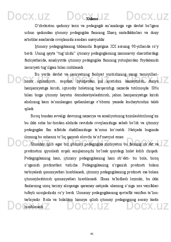 Xulosa
O‘zbekiston   qadimiy   tarix   va   pedagogik   an’analarga   ega   davlat   bo‘lgani
uchun   qadimdan   ijtimoiy   pedagogika   fanining   Sharq   mutafakkirlari   va   diniy
arboblar asarlarida rivojlanishi asoslari mavjuddir. 
Ijtimoiy   pedagogikaning   tiklanishi   faqatgina   XX   asrning   90-yillarida   ro‘y
berdi. Uning qayta “tug‘ulishi” ijtimoiy pedagoglarning zamonaviy sharoitlardagi
faoliyatlarida,   amaliyotda   ijtimoiy   pedagogika   fanining   yutuqlaridan   foydalanish
zaruriyati tug‘ilgani bilan izohlanadi. 
Bu   yerda   davlat   va   jamiyatning   faoliyat   yuritishining   yangi   tamoyillari-
bozor   iqtisodiyoti,   raqobat,   byudjetdan   pul   ajratishni   kamaytirish,   dunyo
hamjamiyatiga   kirish,   iqtisodiy   holatning   barqarorligi   nazarda   tutilmoqda.   SHu
bilan   birga   ijtimoiy   hayotni   demokratiyalashtirish,   jahon   hamjamiyatiga   kirish
aholining   kam   ta’minlangan   qatlamlariga   e’tiborni   yanada   kuchaytirishni   talab
qiladi. 
Biroq bundan avvalgi davrning nazariya va amaliyotining tizimlashtirilmog‘ini
bu   ikki   soha   bir-biridan   alohida   ravishda   rivojlanishiga   sabab   bo‘ldi   va   ijtimoiy
pedagogika   fan   sifatida   shakllanishiga   ta’sirini   ko‘rsatdi.   Natijada   bugunda
ilmning bu sohasini to‘liq qamrab oluvchi ta’rif mavjud emas.  
Shunday   qilib   agar   biz   ijtimoiy   pedagogika   mohiyatini   bu   fanning   ob’ekt   va
predmetini   qiyoslash   orqali   aniqlamoqchi   bo‘lsak   quyidagi   holat   kelib   chiqadi.
Pedagogikaning   ham,   ijtimoiy   pedagogikaning   ham   ob’ekti-   bu   bola,   biroq
o‘rganish   predmetlari   turlicha.   Pedagogikaning   o‘rganish   predmeti   bolani
tarbiyalash qonuniyatlari hisoblanadi, ijtimoiy pedagogikaning predmeti esa bolani
ijtimoiylashtirish   qonuniyatlari   hisoblanadi.   Shuni   ta’kidlash   lozimki,   bu   ikki
fanlarning   uzoq   tarixiy   aloqasiga   qaramay   natijada   ularning   o‘ziga   xos   vazifalari
tufayli uzoqlashishi ro‘y berdi. Umumiy pedagogikaning spetsifik vazifasi ta’lim-
tarbiyadir.   Bola   va   bolalikni   himoya   qilish   ijtimoiy   pedagogning   asosiy   kasbi
hisoblanadi.
45 