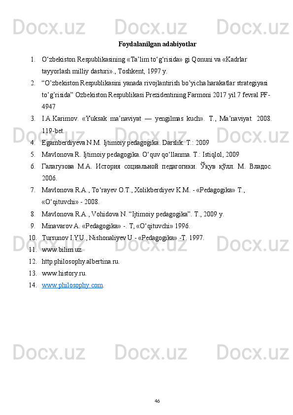 Foydalanilgan adabiyotlar
1. O‘zbekiston Respublikasining «Ta’lim to‘g‘risida» gi Qonuni va «Kadrlar 
tayyorlash milliy dasturi»., Toshkent, 1997 y.
2. “O’zbekiston Respublikasini yanada rivojlantirish bo’yicha harakatlar strategiyasi 
to’g’risida” Ozbekiston Respublikasi Prezidentining Farmoni 2017 yil 7 fevral PF-
4947
3. I.A.Karimov.   «Yuksak   ma’naviyat   —   yengilmas   kuch».   T.,   Ma’naviyat.   2008.
119-bet.
4. Egamberdiyeva N.M. Ijtimoiy pedagogika. Darslik. T.: 2009
5. Mavlonova R. Ijtimoiy pedagogika. O‘quv qo‘llanma. T .:  Istiqlol , 2009
6. Галагузова   М.А.   История   социальной   педагогики .   Ўқув   қўлл.   М.   Владос.
2006.
7. Mavlonova   R . A .,  To ‘ rayev   O . T .,  Xolikberdiyev   K . M . - « Pedagogika »  T ., 
« O ‘ qituvchi » - 2008.
8. Mavlonova   R . A .,  Vohidova   N . “ Ijtimoiy   pedagogika ”. T., 2009 y.
9. Minavarov A. «Pedagogika» -. T, «O‘qituvchi» 1996.
10. Tursunov I.YU., Nishonaliyev U - «Pedagogika» -T. 1997.
11. www.bilim.uz .
12. http.philosophy.albertina.ru .
13. www.history.ru .
14. www.philosophy.com    .
46 