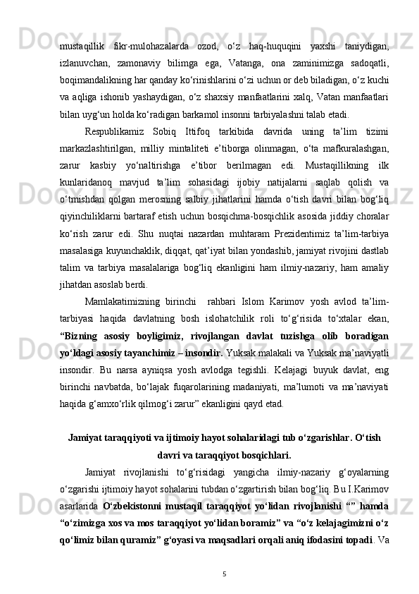mustaqillik   fikr-mulohazalarda   ozod,   o‘z   haq-huquqini   yaxshi   taniydigan,
izlanuvchan,   zamonaviy   bilimga   ega,   Vatanga,   ona   zaminimizga   sadoqatli,
boqimandalikning har qanday ko‘rinishlarini o‘zi uchun or deb biladigan, o‘z kuchi
va   aqliga   ishonib   yashaydigan,   o‘z   shaxsiy   manfaatlarini   xalq,   Vatan   manfaatlari
bilan uyg‘un holda ko‘radigan barkamol insonni tarbiyalashni talab etadi. 
Respublikamiz   Sobiq   Ittifoq   tarkibida   davrida   uning   ta’lim   tizimi
markazlashtirilgan,   milliy   mintaliteti   e’tiborga   olinmagan,   o‘ta   mafkuralashgan,
zarur   kasbiy   yo‘naltirishga   e’tibor   berilmagan   edi.   Mustaqillikning   ilk
kunlaridanoq   mavjud   ta’lim   sohasidagi   ijobiy   natijalarni   saqlab   qolish   va
o‘tmishdan   qolgan   merosning   salbiy   jihatlarini   hamda   o‘tish   davri   bilan   bog‘liq
qiyinchiliklarni  bartaraf  etish uchun bosqichma-bosqichlik asosida jiddiy choralar
ko‘rish   zarur   edi.   Shu   nuqtai   nazardan   muhtaram   Prezidentimiz   ta’lim-tarbiya
masalasiga kuyunchaklik, diqqat, qat’iyat bilan yondashib, jamiyat rivojini dastlab
talim   va   tarbiya   masalalariga   bog‘liq   ekanligini   ham   ilmiy-nazariy,   ham   amaliy
jihatdan asoslab berdi.
Mamlakatimizning   birinchi     rahbari   Islom   Karimov   yosh   avlod   ta’lim-
tarbiyasi   haqida   davlatning   bosh   islohatchilik   roli   to‘g‘risida   to‘xtalar   ekan,
“Bizning   asosiy   boyligimiz,   rivojlangan   davlat   tuzishga   olib   boradigan
yo‘ldagi asosiy tayanchimiz – insondir.  Yuksak malakali va Yuksak ma’naviyatli
insondir.   Bu   narsa   ayniqsa   yosh   avlodga   tegishli.   Kelajagi   buyuk   davlat,   eng
birinchi   navbatda,   bo‘lajak   fuqarolarining   madaniyati,   ma’lumoti   va   ma’naviyati
haqida g‘amxo‘rlik qilmog‘i zarur” ekanligini qayd etad.
Jamiyat taraqqiyoti va ijtimoiy hayot sohalaridagi tub o‘zgarishlar. O‘tish
davri va taraqqiyot bosqichlari.
Jamiyat   rivojlanishi   to‘g‘risidagi   yangicha   ilmiy-nazariy   g‘oyalarning
o‘zgarishi ijtimoiy hayot sohalarini tubdan o‘zgartirish bilan bog‘liq. Bu I.Karimov
asarlarida   O‘zbekistonni   mustaqil   taraqqiyot   yo‘lidan   rivojlanishi   “”   hamda
“o‘zimizga xos va mos taraqqiyot yo‘lidan boramiz” va “o‘z kelajagimizni o‘z
qo‘limiz bilan quramiz” g‘oyasi va maqsadlari orqali aniq ifodasini topadi . Va
5 