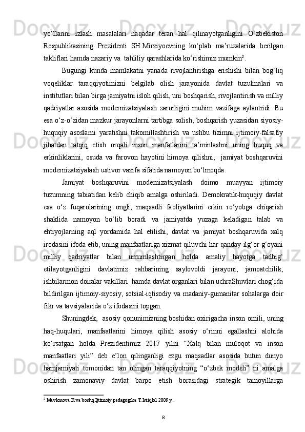 yo‘llarini   izlash   masalalari   naqadar   teran   hal   qilinayotganligini   O‘zbekiston
Respublikasining   Prezidenti   SH.Mirziyoevning   ko‘plab   ma’ruzalarida   berilgan
takliflari hamda nazariy va  tahliliy qarashlarida ko‘rishimiz mumkin 2
. 
Bugungi   kunda   mamlakatni   yanada   rivojlantirishga   erishishi   bilan   bog‘liq
voqeliklar   taraqqiyotimizni   belgilab   olish   jarayonida   davlat   tuzulmalari   va
institutlari bilan birga jamiyatni isloh qilish, uni boshqarish, rivojlantirish va milliy
qadriyatlar   asosida   modernizatsiyalash   zarurligini   muhim   vazifaga   aylantridi.   Bu
esa o‘z-o‘zidan mazkur jarayonlarni tartibga solish, boshqarish yuzasidan siyosiy-
huquqiy   asoslarni   yaratishni   takomillashtirish   va   ushbu   tizimni   ijtimoiy-falsafiy
jihatdan   tatqiq   etish   orqali   inson   manfatlarini   ta’minlashni   uning   huquq   va
erkinliklarini,   osuda   va   farovon   hayotini   himoya   qilishni,     jamiyat   boshqaruvini
modernizatsiyalash ustivor vazifa sifatida namoyon bo‘lmoqda.
Jamiyat   boshqaruvini   modernizatsiyalash   doimo   muayyan   ijtimoiy
tuzumning   tabiatidan   kelib   chiqib   amalga   oshiriladi.   Demokratik-huquqiy   davlat
esa   o‘z   fuqarolarining   ongli,   maqsadli   faoliyatlarini   erkin   ro‘yobga   chiqarish
shaklida   namoyon   bo‘lib   boradi   va   jamiyatda   yuzaga   keladigan   talab   va
ehtiyojlarning   aql   yordamida   hal   etilishi,   davlat   va   jamiyat   boshqaruvida   xalq
irodasini ifoda etib, uning manfaatlariga xizmat qiluvchi har qanday ilg‘or g‘oyani
milliy   qadriyatlar   bilan   umumlashtirgan   holda   amaliy   hayotga   tadbig‘
etilayotganligini   davlatimiz   rahbarining   saylovoldi   jarayoni,   jamoatchilik,
ishbilarmon doiralar vakillari  hamda davlat organlari bilan uchraShuvlari chog‘ida
bildirilgan ijtimoiy-siyosiy, sotsial-iqtisodiy va madaniy-gumanitar sohalarga doir
fikr va tavsiyalarida o‘z ifodasini topgan.
Shuningdek,   asosiy qonunimizning boshidan oxirigacha inson omili, uning
haq-huqulari,   manfaatlarini   himoya   qilish   asosiy   o‘rinni   egallashni   alohida
ko‘rsatgan   holda   Prezidentimiz   2017   yilni   “Xalq   bilan   muloqot   va   inson
manfaatlari   yili”   deb   e’lon   qilinganligi   ezgu   maqsadlar   asosida   butun   dunyo
hamjamiyati   tomonidan   tan   olingan   taraqqiyotning   “o‘zbek   modeli”   ni   amalga
oshirish   zamonaviy   davlat   barpo   etish   borasidagi   strategik   tamoyillarga
2
 Mavlonova R va boshq Ijtimoiy pedagogika T.Istiqlol 2009 y.
8 