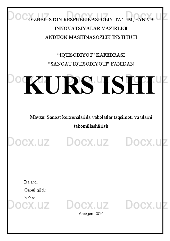 O’ZBEKISTON RESPUBLIKASI OLIY TA’LIM, FAN VA
INNOVATSIYALAR VAZIRLIGI
ANDIJON MASHINASOZLIK INSTITUTI
“IQTISODIYOT” KAFEDRASI
“SANOAT IQTISODIYOTI” FANIDAN
KURS ISHI
Mavzu:  Sanoat korxonalarida vakolatlar taqsimoti va ularni
takomillashtirish
Bajardi: ___________________
Qabul qildi: ________________
Baho: ______
Andijon 2024 