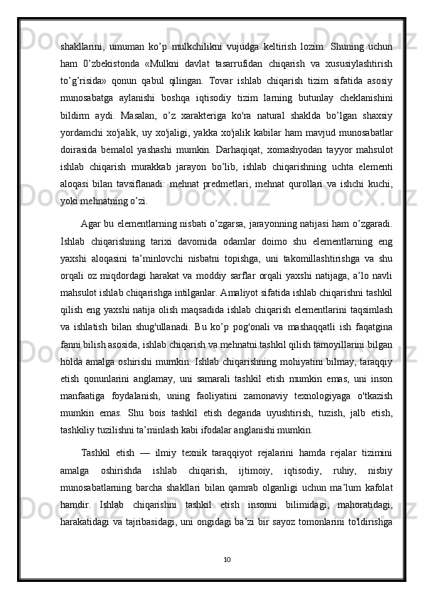 shakllarini,   umuman   ko’p   mulkchilikni   vujudga   keltirish   lozim.   Shuning   uchun
ham   0’zbekistonda   «Mulkni   davlat   tasarrufidan   chiqarish   va   xususiylashtirish
to’g’risida»   qonun   qabul   qilingan.   Tovar   ishlab   chiqarish   tizim   sifatida   asosiy
munosabatga   aylanishi   boshqa   iqtisodiy   tizim   larning   butunlay   cheklanishini
bildirm   aydi.   Masalan,   o’z   xarakteriga   ko'ra   natural   shaklda   bo’lgan   shaxsiy
yordamchi   xo'jalik,  uy  xo'jaligi,  yakka  xo'jalik  kabilar  ham  mavjud  munosabatlar
doirasida   bemalol   yashashi   mumkin.   Darhaqiqat,   xomashyodan   tayyor   mahsulot
ishlab   chiqarish   murakkab   jarayon   bo’lib,   ishlab   chiqarishning   uchta   elementi
aloqasi   bilan   tavsiflanadi:   mehnat   predmetlari,   mehnat   qurollari   va   ishchi   kuchi,
yoki mehnatning o’zi. 
Agar bu elementlarning nisbati o’zgarsa, jarayonning natijasi ham o’zgaradi.
Ishlab   chiqarishning   tarixi   davomida   odamlar   doimo   shu   elementlarning   eng
yaxshi   aloqasini   ta’minlovchi   nisbatni   topishga,   uni   takomillashtirishga   va   shu
orqali   oz   miqdordagi   harakat   va   moddiy   sarflar   orqali   yaxshi   natijaga,   a’lo   navli
mahsulot ishlab chiqarishga intilganlar. Amaliyot sifatida ishlab chiqarishni tashkil
qilish eng yaxshi  natija olish maqsadida  ishlab chiqarish elementlarini taqsimlash
va   ishlatish   bilan   shug'ullanadi.   Bu   ko’p   pog'onali   va   mashaqqatli   ish   faqatgina
fanni bilish asosida, ishlab chiqarish va mehnatni tashkil qilish tamoyillarini bilgan
holda amalga oshirishi  mumkin. Ishlab chiqarishning mohiyatini  bilmay, taraqqiy
etish   qonunlarini   anglamay,   uni   samarali   tashkil   etish   mumkin   emas,   uni   inson
manfaatiga   foydalanish,   uning   faoliyatini   zamonaviy   texnologiyaga   o'tkazish
mumkin   emas.   Shu   bois   tashkil   etish   deganda   uyushtirish,   tuzish,   jalb   etish,
tashkiliy tuzilishni ta’minlash kabi ifodalar anglanishi mumkin. 
Tashkil   etish   —   ilmiy   texnik   taraqqiyot   rejalarini   hamda   rejalar   tizimini
amalga   oshirishda   ishlab   chiqarish,   ijtimoiy,   iqtisodiy,   ruhiy,   nisbiy
munosabatlarning   barcha   shakllari   bilan   qamrab   olganligi   uchun   ma’lum   kafolat
hamdir.   Ishlab   chiqarishni   tashkil   etish   insonni   bilimidagi,   mahoratidagi,
harakatidagi va tajribasidagi, uni ongidagi ba’zi bir sayoz tomonlarini to'ldirishga
10 