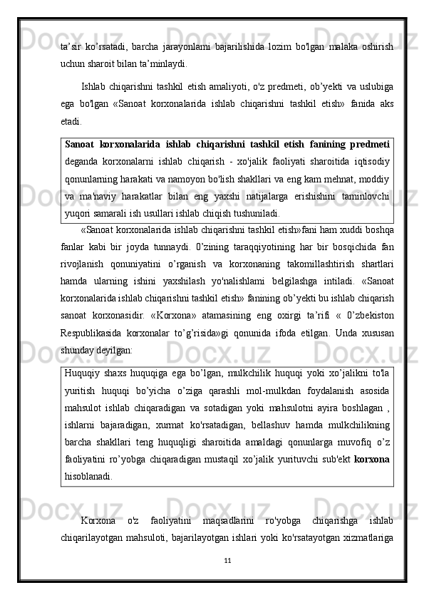 ta’sir   ko’rsatadi,   barcha   jarayonlami   bajarilishida   lozim   bo'lgan   malaka   oshirish
uchun sharoit bilan ta’minlaydi. 
Ishlab   chiqarishni   tashkil   etish   amaliyoti,   o'z   predmeti,   ob’yekti   va   uslubiga
ega   bo'lgan   «Sanoat   korxonalarida   ishlab   chiqarishni   tashkil   etish»   fanida   aks
etadi.
Sanoat   korxonalarida   ishlab   chiqarishni   tashkil   etish   fanining   predmeti
deganda   korxonalarni   ishlab   chiqarish   -   xo'jalik   faoliyati   sharoitida   iqtisodiy
qonunlarning harakati va namoyon bo'lish shakllari va eng kam mehnat, moddiy
va   m а 'naviy   harakatlar   bilan   eng   yaxshi   natijalarga   erishishini   taminlovchi
yuqori samarali ish usullari ishlab chiqish tushuniladi.
« Sanoat   korxonalarida   ishlab   chiqarishni   tashkil   etish » fani   ham   xuddi   boshqa
fanlar   kabi   bir   joyda   tunnaydi .   0’ zining   taraqqiyotining   har   bir   bosqichida   fan
rivojlanish   qonuniyatini   o ’ rganish   va   korxonaning   takomillashtirish   shartlari
hamda   ularning   ishini   yaxshilash   yo ' nalishlami   belgilashga   intiladi .   « Sanoat
korxonalarida   ishlab   chiqarishni   tashkil   etish »  fanining   ob ’ yekti   bu   ishlab   chiqarish
sanoat   korxonasidir .   « Korxona »   atamasining   eng   oxirgi   ta ’ rifi   «   0’ zbekiston
Respublikasida   korxonalar   to ’ g ’ risida » gi   qonunida   ifoda   etilgan .   Unda   xususan
shunday deyilgan:
Huquqiy   shaxs   huquqiga   ega   bo’lgan,   mulkchilik   huquqi   yoki   xo’jalikni   to'la
yuritish   huquqi   bo’yicha   o’ziga   qarashli   mol-mulkdan   foydalanish   asosida
mahsulot   ishlab   chiqaradigan   va   sotadigan   yoki   mahsulotni   ayira   boshlagan   ,
ishlarni   bajaradigan,   xurmat   ko'rsatadigan,   bellashuv   hamda   mulkchilikning
barcha   shakllari   teng   huquqligi   sharoitida   amaldagi   qonunlarga   muvofiq   о ’z
faoliyatini   ro’yobga   chiqaradigan   mustaqil   xo’jalik   yurituvchi   sub'ekt   korxona
hisoblanadi.
Korxona   o'z   faoliyatini   maqsadlarini   ro'yobga   chiqarishga   ishlab
chiqarilayotgan   mahsuloti,   bajarilayotgan   ishlari   yoki   ko'rsatayotgan   xizmatlariga
11 