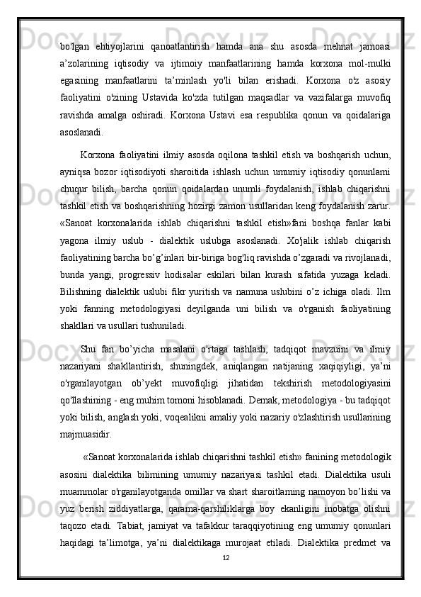 bo'lgan   ehtiyojlarini   qanoatlantirish   hamda   ana   shu   asosda   mehnat   jamoasi
a’zolarining   iqtisodiy   va   ijtimoiy   manfaatlarining   hamda   korxona   mol-mulki
egasining   manfaatlarini   ta’minlash   yo'li   bilan   erishadi.   Korxona   o'z   asosiy
faoliyatini   o'zining   Ustavida   ko'zda   tutilgan   maqsadlar   va   vazifalarga   muvofiq
ravishda   amalga   oshiradi.   Korxona   Ustavi   esa   respublika   qonun   va   qoidalariga
asoslanadi.
Korxona   faoliyatini   ilmiy   asosda   oqilona   tashkil   etish   va   boshqarish   uchun,
ayniqsa   bozor   iqtisodiyoti   sharoitida   ishlash   uchun   umumiy   iqtisodiy   qonunlami
chuqur   bilish,   barcha   qonun   qoidalardan   unumli   foydalanish,   ishlab   chiqarishni
tashkil etish va boshqarishning hozirgi zamon usullaridan keng foydalanish zarur.
«Sanoat   korxonalarida   ishlab   chiqarishni   tashkil   etish»fani   boshqa   fanlar   kabi
yagona   ilmiy   uslub   -   dialektik   uslubga   asoslanadi.   Xo'jalik   ishlab   chiqarish
faoliyatining barcha bo’g’inlari bir-biriga bog'liq ravishda o’zgaradi va rivojlanadi,
bunda   yangi,   progressiv   hodisalar   eskilari   bilan   kurash   sifatida   yuzaga   keladi.
Bilishning   dialektik   uslubi   fikr   yuritish   va   namuna   uslubini   o’z   ichiga   oladi.   Ilm
yoki   fanning   metodologiyasi   deyilganda   uni   bilish   va   o'rganish   faoliyatining
shakllari va usullari tushuniladi. 
Shu   fan   bo’yicha   masalani   o'rtaga   tashlash,   tadqiqot   mavzuini   va   ilmiy
nazariyani   shakllantirish,   shuningdek,   aniqlangan   natijaning   xaqiqiyligi,   ya’ni
o'rganilayotgan   ob’yekt   muvofiqligi   jihatidan   tekshirish   metodologiyasini
qo'llashining - eng muhim tomoni hisoblanadi. Demak, metodologiya - bu tadqiqot
yoki bilish, anglash yoki, voqealikni amaliy yoki nazariy o'zlashtirish usullarining
majmuasidir.
 «Sanoat korxonalarida ishlab chiqarishni tashkil etish» fanining metodologik
asosini   dialektika   bilimining   umumiy   nazariyasi   tashkil   etadi.   Dialektika   usuli
muammolar o'rganilayotganda omillar va shart sharoitlaming namoyon bo’lishi va
yuz   berish   ziddiyatlarga,   qarama-qarshiliklarga   boy   ekanligini   inobatga   olishni
taqozo   etadi.   Tabiat,   jamiyat   va   tafakkur   taraqqiyotining   eng   umumiy   qonunlari
haqidagi   ta’limotga,   ya’ni   dialektikaga   murojaat   etiladi.   Dialektika   predmet   va
12 