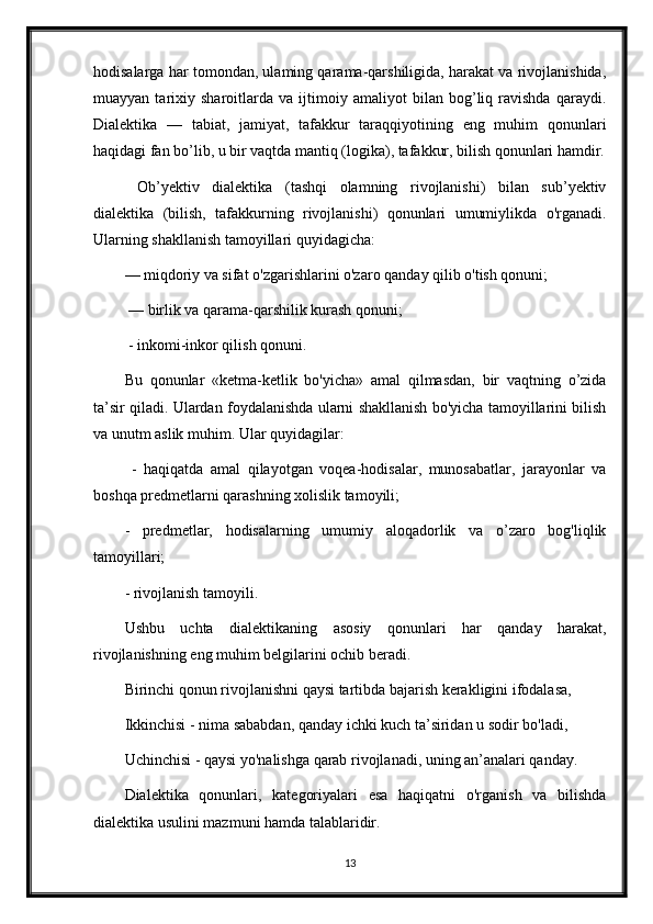 hodisalarga har tomondan, ulaming qarama-qarshiligida, harakat va rivojlanishida,
muayyan   tarixiy   sharoitlarda   va   ijtimoiy   amaliyot   bilan   bog’liq   ravishda   qaraydi.
Dialektika   —   tabiat,   jamiyat,   tafakkur   taraqqiyotining   eng   muhim   qonunlari
haqidagi fan bo’lib, u bir vaqtda mantiq (logika), tafakkur, bilish qonunlari hamdir.
  Ob’yektiv   dialektika   (tashqi   olamning   rivojlanishi)   bilan   sub’yektiv
dialektika   (bilish,   tafakkurning   rivojlanishi)   qonunlari   umumiylikda   o'rganadi.
Ularning shakllanish tamoyillari quyidagicha: 
— miqdoriy va sifat o'zgarishlarini o'zaro qanday qilib o'tish qonuni;
 — birlik va qarama-qarshilik kurash qonuni;
 - inkomi-inkor qilish qonuni. 
Bu   qonunlar   «ketma-ketlik   bo'yicha»   amal   qilmasdan,   bir   vaqtning   o’zida
ta’sir qiladi. Ulardan foydalanishda ularni shakllanish bo'yicha tamoyillarini bilish
va unutm aslik muhim. Ular quyidagilar:
  -   haqiqatda   amal   qilayotgan   voqea-hodisalar,   munosabatlar,   jarayonlar   va
boshqa predmetlarni qarashning xolislik tamoyili;
-   predmetlar,   hodisalarning   umumiy   aloqadorlik   va   o’zaro   bog'liqlik
tamoyillari; 
- rivojlanish tamoyili. 
Ushbu   uchta   dialektikaning   asosiy   qonunlari   har   qanday   harakat,
rivojlanishning eng muhim belgilarini ochib beradi. 
Birinchi qonun rivojlanishni qaysi tartibda bajarish kerakligini ifodalasa, 
Ikkinchisi - nima sababdan, qanday ichki kuch ta’siridan u sodir bo'ladi, 
Uchinchisi - qaysi yo'nalishga qarab rivojlanadi, uning an’analari qanday. 
Dialektika   qonunlari,   kategoriyalari   esa   haqiqatni   o'rganish   va   bilishda
dialektika usulini mazmuni hamda talablaridir. 
13 