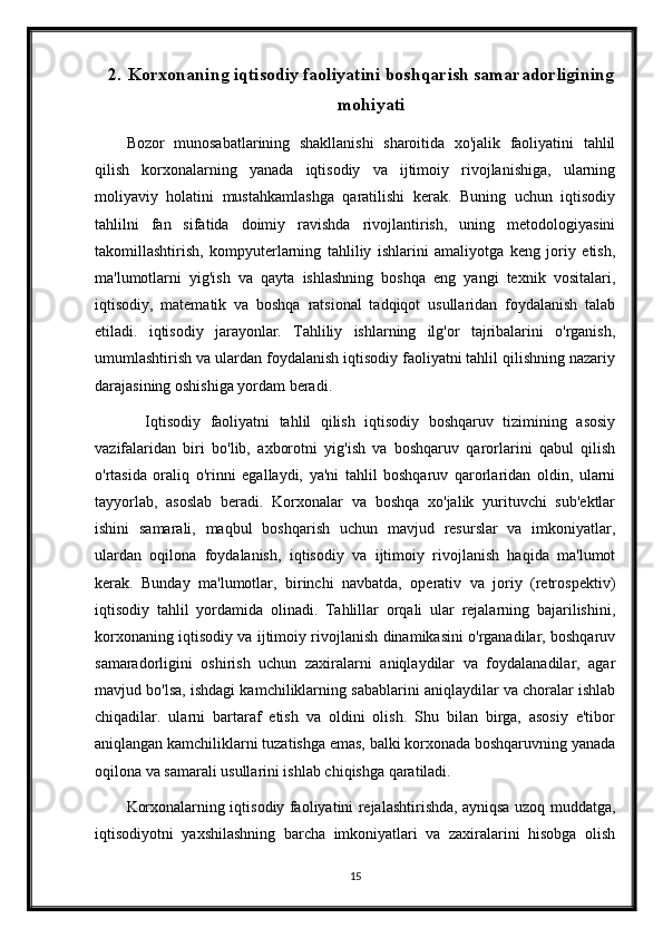 2. Korxonaning iqtisodiy faoliyatini boshqarish samaradorligining
mohiyati
Bozor   munosabatlarining   shakllanishi   sharoitida   xo'jalik   faoliyatini   tahlil
qilish   korxonalarning   yanada   iqtisodiy   va   ijtimoiy   rivojlanishiga,   ularning
moliyaviy   holatini   mustahkamlashga   qaratilishi   kerak.   Buning   uchun   iqtisodiy
tahlilni   fan   sifatida   doimiy   ravishda   rivojlantirish,   uning   metodologiyasini
takomillashtirish,   kompyuterlarning   tahliliy   ishlarini   amaliyotga   keng   joriy   etish,
ma'lumotlarni   yig'ish   va   qayta   ishlashning   boshqa   eng   yangi   texnik   vositalari,
iqtisodiy,   matematik   va   boshqa   ratsional   tadqiqot   usullaridan   foydalanish   talab
etiladi.   iqtisodiy   jarayonlar.   Tahliliy   ishlarning   ilg'or   tajribalarini   o'rganish,
umumlashtirish va ulardan foydalanish iqtisodiy faoliyatni tahlil qilishning nazariy
darajasining oshishiga yordam beradi.
    Iqtisodiy   faoliyatni   tahlil   qilish   iqtisodiy   boshqaruv   tizimining   asosiy
vazifalaridan   biri   bo'lib,   axborotni   yig'ish   va   boshqaruv   qarorlarini   qabul   qilish
o'rtasida   oraliq   o'rinni   egallaydi,   ya'ni   tahlil   boshqaruv   qarorlaridan   oldin,   ularni
tayyorlab,   asoslab   beradi.   Korxonalar   va   boshqa   xo'jalik   yurituvchi   sub'ektlar
ishini   samarali,   maqbul   boshqarish   uchun   mavjud   resurslar   va   imkoniyatlar,
ulardan   oqilona   foydalanish,   iqtisodiy   va   ijtimoiy   rivojlanish   haqida   ma'lumot
kerak.   Bunday   ma'lumotlar,   birinchi   navbatda,   operativ   va   joriy   (retrospektiv)
iqtisodiy   tahlil   yordamida   olinadi.   Tahlillar   orqali   ular   rejalarning   bajarilishini,
korxonaning iqtisodiy va ijtimoiy rivojlanish dinamikasini o'rganadilar, boshqaruv
samaradorligini   oshirish   uchun   zaxiralarni   aniqlaydilar   va   foydalanadilar,   agar
mavjud bo'lsa, ishdagi kamchiliklarning sabablarini aniqlaydilar va choralar ishlab
chiqadilar.   ularni   bartaraf   etish   va   oldini   olish.   Shu   bilan   birga,   asosiy   e'tibor
aniqlangan kamchiliklarni tuzatishga emas, balki korxonada boshqaruvning yanada
oqilona va samarali usullarini ishlab chiqishga qaratiladi.
Korxonalarning iqtisodiy faoliyatini rejalashtirishda, ayniqsa uzoq muddatga,
iqtisodiyotni   yaxshilashning   barcha   imkoniyatlari   va   zaxiralarini   hisobga   olish
15 