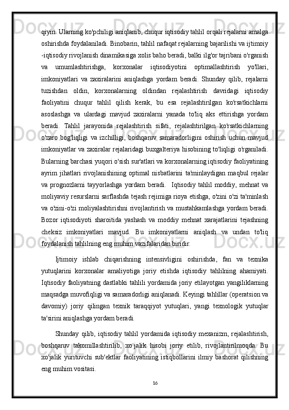 qiyin. Ularning ko'pchiligi aniqlanib, chuqur iqtisodiy tahlil orqali rejalarni amalga
oshirishda foydalaniladi. Binobarin, tahlil nafaqat rejalarning bajarilishi va ijtimoiy
-iqtisodiy rivojlanish dinamikasiga xolis baho beradi, balki ilg'or tajribani o'rganish
va   umumlashtirishga,   korxonalar   iqtisodiyotini   optimallashtirish   yo'llari,
imkoniyatlari   va   zaxiralarini   aniqlashga   yordam   beradi.   Shunday   qilib,   rejalarni
tuzishdan   oldin,   korxonalarning   oldindan   rejalashtirish   davridagi   iqtisodiy
faoliyatini   chuqur   tahlil   qilish   kerak,   bu   esa   rejalashtirilgan   ko'rsatkichlarni
asoslashga   va   ulardagi   mavjud   zaxiralarni   yanada   to'liq   aks   ettirishga   yordam
beradi.   Tahlil   jarayonida   rejalashtirish   sifati,   rejalashtirilgan   ko'rsatkichlarning
o'zaro   bog'liqligi   va   izchilligi,   boshqaruv   samaradorligini   oshirish   uchun   mavjud
imkoniyatlar va zaxiralar rejalaridagi buxgalteriya hisobining to'liqligi o'rganiladi.
Bularning barchasi yuqori o'sish sur'atlari va korxonalarning iqtisodiy faoliyatining
ayrim   jihatlari   rivojlanishining   optimal   nisbatlarini   ta'minlaydigan   maqbul   rejalar
va   prognozlarni   tayyorlashga   yordam   beradi.     Iqtisodiy   tahlil   moddiy,   mehnat   va
moliyaviy resurslarni sarflashda tejash rejimiga rioya etishga, o'zini o'zi ta'minlash
va o'zini-o'zi moliyalashtirishni rivojlantirish va mustahkamlashga yordam beradi.
Bozor   iqtisodiyoti   sharoitida   yashash   va   moddiy   mehnat   xarajatlarini   tejashning
cheksiz   imkoniyatlari   mavjud.   Bu   imkoniyatlarni   aniqlash   va   undan   to'liq
foydalanish tahlilning eng muhim vazifalaridan biridir.
Ijtimoiy   ishlab   chiqarishning   intensivligini   oshirishda,   fan   va   texnika
yutuqlarini   korxonalar   amaliyotiga   joriy   etishda   iqtisodiy   tahlilning   ahamiyati.
Iqtisodiy faoliyatning dastlabki  tahlili yordamida joriy etilayotgan yangiliklarning
maqsadga muvofiqligi va samaradorligi aniqlanadi. Keyingi tahlillar (operatsion va
davomiy)   joriy   qilingan   texnik   taraqqiyot   yutuqlari,   yangi   texnologik   yutuqlar
ta'sirini aniqlashga yordam beradi.
Shunday   qilib,   iqtisodiy   tahlil   yordamida   iqtisodiy   mexanizm,   rejalashtirish,
boshqaruv   takomillashtirilib,   xo`jalik   hisobi   joriy   etilib,   rivojlantirilmoqda.   Bu
xo'jalik   yurituvchi   sub'ektlar   faoliyatining   istiqbollarini   ilmiy   bashorat   qilishning
eng muhim vositasi.
16 