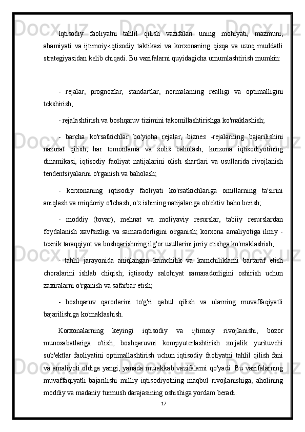 Iqtisodiy   faoliyatni   tahlil   qilish   vazifalari   uning   mohiyati,   mazmuni,
ahamiyati   va   ijtimoiy-iqtisodiy   taktikasi   va   korxonaning   qisqa   va   uzoq   muddatli
strategiyasidan kelib chiqadi. Bu vazifalarni quyidagicha umumlashtirish mumkin:
-   rejalar,   prognozlar,   standartlar,   normalarning   realligi   va   optimalligini
tekshirish;
- rejalashtirish va boshqaruv tizimini takomillashtirishga ko'maklashish;
-   barcha   ko'rsatkichlar   bo'yicha   rejalar,   biznes   -rejalarning   bajarilishini
nazorat   qilish,   har   tomonlama   va   xolis   baholash;   korxona   iqtisodiyotining
dinamikasi,   iqtisodiy   faoliyat   natijalarini   olish   shartlari   va   usullarida   rivojlanish
tendentsiyalarini o'rganish va baholash;
-   korxonaning   iqtisodiy   faoliyati   ko'rsatkichlariga   omillarning   ta'sirini
aniqlash va miqdoriy o'lchash; o'z ishining natijalariga ob'ektiv baho berish;
-   moddiy   (tovar),   mehnat   va   moliyaviy   resurslar,   tabiiy   resurslardan
foydalanish   xavfsizligi   va   samaradorligini   o'rganish;   korxona   amaliyotiga   ilmiy   -
texnik taraqqiyot va boshqarishning ilg'or usullarini joriy etishga ko'maklashish;
-   tahlil   jarayonida   aniqlangan   kamchilik   va   kamchiliklarni   bartaraf   etish
choralarini   ishlab   chiqish;   iqtisodiy   salohiyat   samaradorligini   oshirish   uchun
zaxiralarni o'rganish va safarbar etish;
-   boshqaruv   qarorlarini   to'g'ri   qabul   qilish   va   ularning   muvaffaqiyatli
bajarilishiga ko'maklashish.
Korxonalarning   keyingi   iqtisodiy   va   ijtimoiy   rivojlanishi,   bozor
munosabatlariga   o'tish,   boshqaruvni   kompyuterlashtirish   xo'jalik   yurituvchi
sub'ektlar   faoliyatini   optimallashtirish   uchun   iqtisodiy   faoliyatni   tahlil   qilish   fani
va amaliyoti oldiga yangi, yanada murakkab vazifalarni qo'yadi. Bu vazifalarning
muvaffaqiyatli   bajarilishi   milliy   iqtisodiyotning   maqbul   rivojlanishiga,   aholining
moddiy va madaniy turmush darajasining oshishiga yordam beradi.
17 