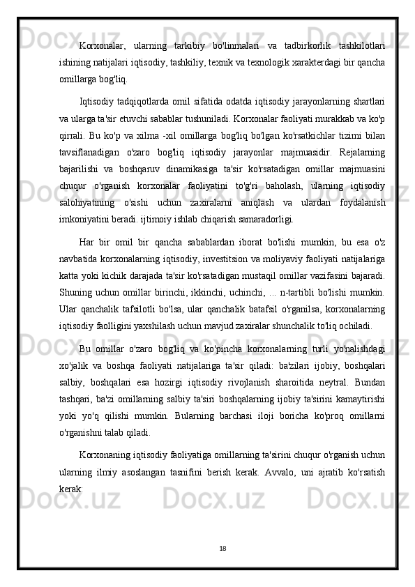 Korxonalar,   ularning   tarkibiy   bo'linmalari   va   tadbirkorlik   tashkilotlari
ishining natijalari iqtisodiy, tashkiliy, texnik va texnologik xarakterdagi bir qancha
omillarga bog'liq.
Iqtisodiy   tadqiqotlarda  omil  sifatida  odatda   iqtisodiy   jarayonlarning  shartlari
va ularga ta'sir etuvchi sabablar tushuniladi. Korxonalar faoliyati murakkab va ko'p
qirrali.   Bu   ko'p   va   xilma   -xil   omillarga   bog'liq   bo'lgan   ko'rsatkichlar   tizimi   bilan
tavsiflanadigan   o'zaro   bog'liq   iqtisodiy   jarayonlar   majmuasidir.   Rejalarning
bajarilishi   va   boshqaruv   dinamikasiga   ta'sir   ko'rsatadigan   omillar   majmuasini
chuqur   o'rganish   korxonalar   faoliyatini   to'g'ri   baholash,   ularning   iqtisodiy
salohiyatining   o'sishi   uchun   zaxiralarni   aniqlash   va   ulardan   foydalanish
imkoniyatini beradi. ijtimoiy ishlab chiqarish samaradorligi.
Har   bir   omil   bir   qancha   sabablardan   iborat   bo'lishi   mumkin,   bu   esa   o'z
navbatida korxonalarning iqtisodiy, investitsion va moliyaviy faoliyati natijalariga
katta yoki kichik darajada ta'sir ko'rsatadigan mustaqil omillar vazifasini bajaradi.
Shuning   uchun   omillar   birinchi,   ikkinchi,   uchinchi,   ...   n-tartibli   bo'lishi   mumkin.
Ular   qanchalik   tafsilotli   bo'lsa,   ular   qanchalik   batafsil   o'rganilsa,   korxonalarning
iqtisodiy faolligini yaxshilash uchun mavjud zaxiralar shunchalik to'liq ochiladi.
Bu   omillar   o'zaro   bog'liq   va   ko'pincha   korxonalarning   turli   yo'nalishdagi
xo'jalik   va   boshqa   faoliyati   natijalariga   ta'sir   qiladi:   ba'zilari   ijobiy,   boshqalari
salbiy,   boshqalari   esa   hozirgi   iqtisodiy   rivojlanish   sharoitida   neytral.   Bundan
tashqari,   ba'zi   omillarning   salbiy   ta'siri   boshqalarning   ijobiy   ta'sirini   kamaytirishi
yoki   yo'q   qilishi   mumkin.   Bularning   barchasi   iloji   boricha   ko'proq   omillarni
o'rganishni talab qiladi.
Korxonaning iqtisodiy faoliyatiga omillarning ta'sirini chuqur o'rganish uchun
ularning   ilmiy   asoslangan   tasnifini   berish   kerak.   Avvalo,   uni   ajratib   ko'rsatish
kerak:
18 