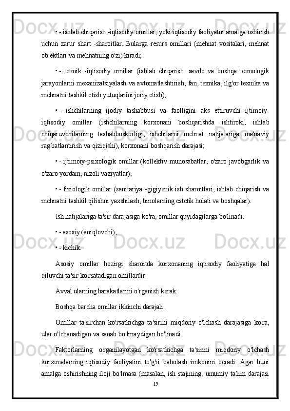 • - ishlab chiqarish -iqtisodiy omillar, yoki iqtisodiy faoliyatni amalga oshirish
uchun   zarur   shart   -sharoitlar.   Bularga   resurs   omillari   (mehnat   vositalari,   mehnat
ob'ektlari va mehnatning o'zi) kiradi;
• -   texnik   -iqtisodiy   omillar   (ishlab   chiqarish,   savdo   va   boshqa   texnologik
jarayonlarni mexanizatsiyalash va avtomatlashtirish, fan, texnika, ilg'or texnika va
mehnatni tashkil etish yutuqlarini joriy etish);
• -   ishchilarning   ijodiy   tashabbusi   va   faolligini   aks   ettiruvchi   ijtimoiy-
iqtisodiy   omillar   (ishchilarning   korxonani   boshqarishda   ishtiroki,   ishlab
chiqaruvchilarning   tashabbuskorligi,   ishchilarni   mehnat   natijalariga   ma'naviy
rag'batlantirish va qiziqishi), korxonani boshqarish darajasi;
• -  ijtimoiy-psixologik   omillar  (kollektiv  munosabatlar,   o'zaro  javobgarlik  va
o'zaro yordam, nizoli vaziyatlar);
• - fiziologik omillar (sanitariya -gigiyenik ish sharoitlari, ishlab chiqarish va
mehnatni tashkil qilishni yaxshilash, binolarning estetik holati va boshqalar).
Ish natijalariga ta'sir darajasiga ko'ra, omillar quyidagilarga bo'linadi.
• - asosiy (aniqlovchi);
• - kichik.
Asosiy   omillar   hozirgi   sharoitda   korxonaning   iqtisodiy   faoliyatiga   hal
qiluvchi ta'sir ko'rsatadigan omillardir.
Avval ularning harakatlarini o'rganish kerak.
Boshqa barcha omillar ikkinchi darajali.
Omillar   ta'sirchan   ko'rsatkichga   ta'sirini   miqdoriy   o'lchash   darajasiga   ko'ra,
ular o'lchanadigan va sanab bo'lmaydigan bo'linadi.
Faktorlarning   o'rganilayotgan   ko'rsatkichga   ta'sirini   miqdoriy   o'lchash
korxonalarning   iqtisodiy   faoliyatini   to'g'ri   baholash   imkonini   beradi.   Agar   buni
amalga oshirishning iloji bo'lmasa (masalan, ish stajining, umumiy ta'lim darajasi
19 