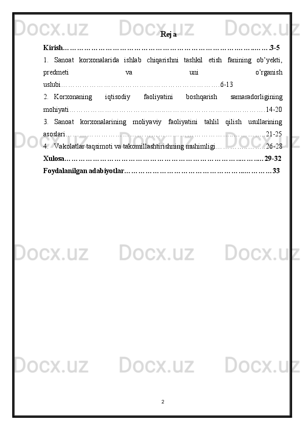 Reja
Kirish……………………………………………………………….……..…….3-5
1. Sanoat   korxonalarida   ishlab   chiqarishni   tashkil   etish   fanining   ob’yekti,
predmeti   va   uni   o’rganish
uslubi………………………………………………………….6-13
2. Korxonaning   iqtisodiy   faoliyatini   boshqarish   samaradorligining
mohiyati…………………………………..………………………...………….14-20
3. Sanoat   korxonalarining   moliyaviy   faoliyatini   tahlil   qilish   usullarining
asoslari……………………………………………………………..…………..21-25
4. Vakolatlar taqsimoti va takomillashtirishning muhimligi…………..……..26-28
Xulosa………………………………………………………………..……..…29-32
Foydalanilgan adabiyotlar…………………………………………...…………33
2 