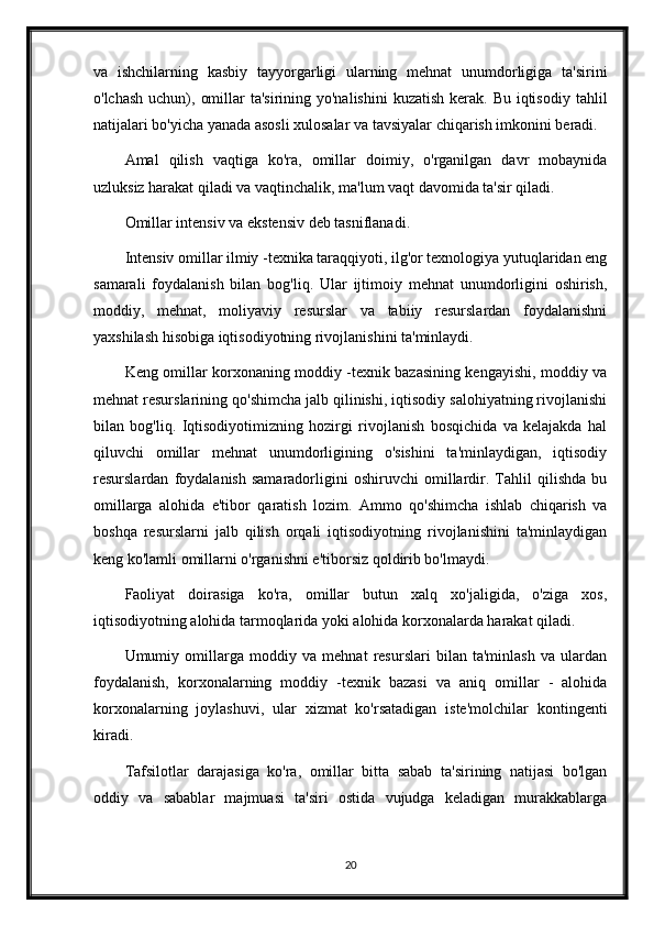 va   ishchilarning   kasbiy   tayyorgarligi   ularning   mehnat   unumdorligiga   ta'sirini
o'lchash  uchun), omillar  ta'sirining yo'nalishini  kuzatish kerak. Bu  iqtisodiy  tahlil
natijalari bo'yicha yanada asosli xulosalar va tavsiyalar chiqarish imkonini beradi.
Amal   qilish   vaqtiga   ko'ra,   omillar   doimiy,   o'rganilgan   davr   mobaynida
uzluksiz harakat qiladi va vaqtinchalik, ma'lum vaqt davomida ta'sir qiladi.
Omillar intensiv va ekstensiv deb tasniflanadi.
Intensiv omillar ilmiy -texnika taraqqiyoti, ilg'or texnologiya yutuqlaridan eng
samarali   foydalanish   bilan   bog'liq.   Ular   ijtimoiy   mehnat   unumdorligini   oshirish,
moddiy,   mehnat,   moliyaviy   resurslar   va   tabiiy   resurslardan   foydalanishni
yaxshilash hisobiga iqtisodiyotning rivojlanishini ta'minlaydi.
Keng omillar korxonaning moddiy -texnik bazasining kengayishi, moddiy va
mehnat resurslarining qo'shimcha jalb qilinishi, iqtisodiy salohiyatning rivojlanishi
bilan   bog'liq.   Iqtisodiyotimizning   hozirgi   rivojlanish   bosqichida   va   kelajakda   hal
qiluvchi   omillar   mehnat   unumdorligining   o'sishini   ta'minlaydigan,   iqtisodiy
resurslardan   foydalanish   samaradorligini   oshiruvchi   omillardir.   Tahlil   qilishda   bu
omillarga   alohida   e'tibor   qaratish   lozim.   Ammo   qo'shimcha   ishlab   chiqarish   va
boshqa   resurslarni   jalb   qilish   orqali   iqtisodiyotning   rivojlanishini   ta'minlaydigan
keng ko'lamli omillarni o'rganishni e'tiborsiz qoldirib bo'lmaydi.
Faoliyat   doirasiga   ko'ra,   omillar   butun   xalq   xo'jaligida,   o'ziga   xos,
iqtisodiyotning alohida tarmoqlarida yoki alohida korxonalarda harakat qiladi.
Umumiy   omillarga   moddiy   va   mehnat   resurslari   bilan   ta'minlash   va   ulardan
foydalanish,   korxonalarning   moddiy   -texnik   bazasi   va   aniq   omillar   -   alohida
korxonalarning   joylashuvi,   ular   xizmat   ko'rsatadigan   iste'molchilar   kontingenti
kiradi.
Tafsilotlar   darajasiga   ko'ra,   omillar   bitta   sabab   ta'sirining   natijasi   bo'lgan
oddiy   va   sabablar   majmuasi   ta'siri   ostida   vujudga   keladigan   murakkablarga
20 