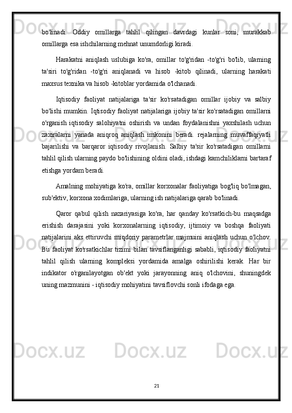 bo'linadi.   Oddiy   omillarga   tahlil   qilingan   davrdagi   kunlar   soni,   murakkab
omillarga esa ishchilarning mehnat unumdorligi kiradi.
Harakatni   aniqlash   uslubiga   ko'ra,   omillar   to'g'ridan   -to'g'ri   bo'lib,   ularning
ta'siri   to'g'ridan   -to'g'ri   aniqlanadi   va   hisob   -kitob   qilinadi,   ularning   harakati
maxsus texnika va hisob -kitoblar yordamida o'lchanadi.
Iqtisodiy   faoliyat   natijalariga   ta'sir   ko'rsatadigan   omillar   ijobiy   va   salbiy
bo'lishi mumkin. Iqtisodiy faoliyat natijalariga ijobiy ta'sir ko'rsatadigan omillarni
o'rganish   iqtisodiy   salohiyatni   oshirish   va   undan   foydalanishni   yaxshilash   uchun
zaxiralarni   yanada   aniqroq   aniqlash   imkonini   beradi.   rejalarning   muvaffaqiyatli
bajarilishi   va   barqaror   iqtisodiy   rivojlanish.   Salbiy   ta'sir   ko'rsatadigan   omillarni
tahlil qilish ularning paydo bo'lishining oldini oladi, ishdagi kamchiliklarni bartaraf
etishga yordam beradi.
Amalning mohiyatiga ko'ra, omillar korxonalar faoliyatiga bog'liq bo'lmagan,
sub'ektiv, korxona xodimlariga, ularning ish natijalariga qarab bo'linadi.
Qaror   qabul   qilish   nazariyasiga   ko'ra,   har   qanday   ko'rsatkich-bu   maqsadga
erishish   darajasini   yoki   korxonalarning   iqtisodiy,   ijtimoiy   va   boshqa   faoliyati
natijalarini  aks  ettiruvchi   miqdoriy  parametrlar  majmuini   aniqlash   uchun  o'lchov.
Bu faoliyat  ko'rsatkichlar  tizimi  bilan tavsiflanganligi  sababli,  iqtisodiy  faoliyatni
tahlil   qilish   ularning   kompleksi   yordamida   amalga   oshirilishi   kerak.   Har   bir
indikator   o'rganilayotgan   ob'ekt   yoki   jarayonning   aniq   o'lchovini,   shuningdek
uning mazmunini - iqtisodiy mohiyatini tavsiflovchi sonli ifodaga ega. 
21 