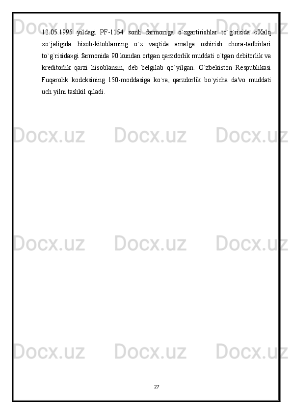 12.05.1995   yildagi   PF-1154   sonli   farmoniga   o`zgartirishlar   to`g`risida   «Xalq
xo`jaligida   hisob-kitoblarning   o`z   vaqtida   amalga   oshirish   chora-tadbirlari
to`g`risida»gi farmonida 90 kundan ortgan qarzdorlik muddati o`tgan dеbitorlik va
krеditorlik   qarzi   hisoblansin,   dеb   bеlgilab   qo`yilgan.   O`zbеkiston   Rеspublikasi
Fuqarolik   kodеksining   150-moddasiga   ko`ra,   qarzdorlik   bo`yicha   da'vo   muddati
uch yilni tashkil qiladi.  
27 