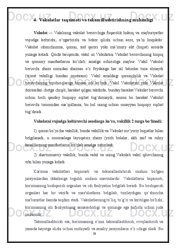 4. Vakolatlar taqsimoti va takomillashtirishning muhimligi
Vakolat   —   Vakilning   vakolat   beruvchiga   fuqarolik   hukuq   va   majburiyatlar
vujudga   keltirishi,   o zgartirishi   va   bekor   qilishi   uchun   asos,   ya ni   huqukdir.ʻ ʼ
Vakolat   ishonchnoma,   qonun,   sud   qarori   yoki   ma muriy   akt   (hujjat)   asosida	
ʼ
yuzaga  keladi. Qoida  tariqasida,  vakil  uz  Vakolatini   Vakolat  beruvchining  huquq
va   qonuniy   manfaatlarini   ko zlab,   amalga   oshirishga   majbur.   Vakil   Vakolat	
ʻ
beruvchi   shaxs   nomidan   shaxsan   o z   foydasiga   har   xil   bitimlar   tuza   olmaydi	
ʻ
(tijorat   vakilligi   bundan   mustasno).   Vakil   amaldagi   qonunchilik   va   Vakolat
beruvchining   topshiriqlariga   binoan   ish   ko radi.   Vakil   Vakolatsiz   yoki   Vakolat	
ʻ
doirasidan chetga chiqib, harakat qilgan takdirda, bunday harakat Vakolat beruvchi
uchun   hech   qanday   huquqiy   oqibat   tug dirmaydi,   ammo   bu   harakat   Vakolat
ʻ
beruvchi   tomonidan   ma qullansa,   bu   hol   uning   uchun   muayyan   huquqiy   oqibat	
ʼ
tug diradi. 	
ʻ
Vakolatni vujudga keltiruvchi asoslarga ko ra, vakillik 2 turga bo linadi:	
ʻ ʻ
1) qonun bo yicha vakillik; bunda vakillik va Vakolat me yoriy hujjatlar bilan	
ʻ ʼ
belgilanadi;   u   muomalaga   layoqatsiz   shaxs   (yosh   bolalar,   akli   zaif   va   ruhiy
kasal)larning manfaatlarini ko zlab amalga oshiriladi; 	
ʻ
2)   shartnomaviy   vakillik;   bunda   vakil   va   uning   Vakolati   vakil   qiluvchining
erki bilan yuzaga keladi.
Korxona   vakolatlari   taqsimoti   va   takomillashitirish   muhim   bo'lgan
jarayonlardan   ikkalasiga   tegishli   muhim   mavzulardir.   Vakolatlarni   taqsimoti,
korxonaning boshqarish organlari va ish faoliyatini belgilab beradi. Bu boshqarish
organlari   har   bir   vazifa   va   mas'uliatlarni   belgilab,   tuzilaydigan   qo’shimcha
ma'lumotlar hamda taqdim etadi. Vakolatlarning to’liq, to’g’ri va kiritilgan bo'lishi,
korxonaning   ish   faoliyatining   samaradorligi   va   qonunga   ega   bo'lishi   uchun   juda
muhimdir.
Takomillashtirish   esa,   korxonaning   o’zini   takomillashtirish,   rivojlantirish   va
yanada hayotga olishi uchun mohiyatli va amaliy jarayonlarni o’z ichiga oladi. Bu
28 