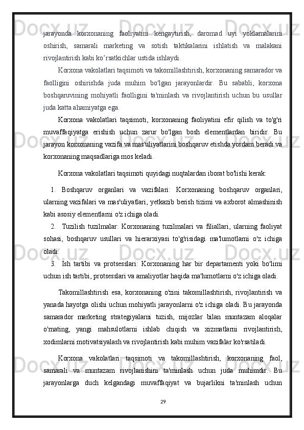 jarayonda   korxonaning   faoliyatini   kengaytirish,   daromad   uyi   yoklamalarini
oshirish,   samarali   marketing   va   sotish   taktikalarini   ishlatish   va   malakani
rivojlantirish kabi ko’rsatkichlar ustida ishlaydi.
Korxona vakolatlari taqsimoti va takomillashtirish, korxonaning samarador va
faolligini   oshirishda   juda   muhim   bo'lgan   jarayonlardir.   Bu   sababli,   korxona
boshqaruvining   mohiyatli   faolligini   ta'minlash   va   rivojlantirish   uchun   bu   usullar
juda katta ahamiyatga ega.
Korxona   vakolatlari   taqsimoti,   korxonaning   faoliyatini   efir   qilish   va   to'g'ri
muvaffaqiyatga   erishish   uchun   zarur   bo'lgan   bosh   elementlardan   biridir.   Bu
jarayon korxonaning vazifa va mas'uliyatlarini boshqaruv etishda yordam beradi va
korxonaning maqsadlariga mos keladi.
Korxona vakolatlari taqsimoti quyidagi nuqtalardan iborat bo'lishi kerak:
1. Boshqaruv   organlari   va   vazifalari:   Korxonaning   boshqaruv   organlari,
ularning vazifalari va mas'uliyatlari, yetkazib berish tizimi va axborot almashinish
kabi asosiy elementlarni o'z ichiga oladi.
2. Tuzilish   tuzilmalar:   Korxonaning   tuzilmalari   va   filiallari,   ularning   faoliyat
sohasi,   boshqaruv   usullari   va   hierarxiyasi   to'g'risidagi   ma'lumotlarni   o'z   ichiga
oladi.
3. Ish   tartibi   va   protsesslari:   Korxonaning   har   bir   departamenti   yoki   bo'limi
uchun ish tartibi, protsesslari va amaliyotlar haqida ma'lumotlarni o'z ichiga oladi.
Takomillashtirish   esa,   korxonaning   o'zini   takomillashtirish,   rivojlantirish   va
yanada hayotga olishi uchun mohiyatli jarayonlarni o'z ichiga oladi. Bu jarayonda
samarador   marketing   strategiyalarni   tuzish,   mijozlar   bilan   muntazam   aloqalar
o'rnating,   yangi   mahsulotlarni   ishlab   chiqish   va   xizmatlarni   rivojlantirish,
xodimlarni motivatsiyalash va rivojlantirish kabi muhim vazifalar ko'rsatiladi.
Korxona   vakolatlari   taqsimoti   va   takomillashtirish,   korxonaning   faol,
samarali   va   muntazam   rivojlanishini   ta'minlash   uchun   juda   muhimdir.   Bu
jarayonlarga   duch   kelgandagi   muvaffaqiyat   va   bujarlikni   ta'minlash   uchun
29 