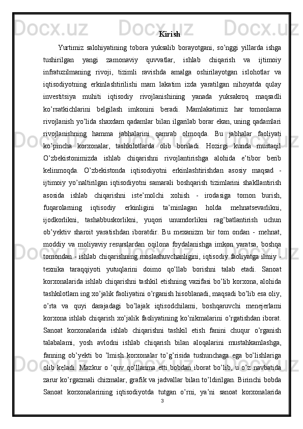 Kirish
Yurtimiz   salohiyatining   tobora   yuksalib   borayotgani,   so’nggi   yillarda   ishga
tushirilgan   yangi   zamonaviy   quvvatlar,   ishlab   chiqarish   va   ijtimoiy
infratuzilmaning   rivoji,   tizimli   ravishda   amalga   oshirilayotgan   islohotlar   va
iqtisodiyotning   erkinlashtirilishi   mam   lakatim   izda   yaratilgan   nihoyatda   qulay
investitsiya   muhiti   iqtisodiy   rivojlanishining   yanada   yuksakroq   maqsadli
ko’rsatkichlarini   belgilash   imkonini   beradi.   Mamlakatimiz   har   tomonlama
rivojlanish  yo’lida shaxdam  qadamlar  bilan ilgarilab  borar  ekan, uning qadamlari
rivojlanishning   hamma   jabhalarini   qamrab   olmoqda.   Bu   jabhalar   faoliyati
ko’pincha   korxonalar,   tashkilotlarda   olib   boriladi.   Hozirgi   kunda   mustaqil
O’zbekistonimizda   ishlab   chiqarishni   rivojlantirishga   alohida   e’tibor   berib
kelinmoqda.   O’zbekistonda   iqtisodiyotni   erkinlashtirishdan   asosiy   maqsad   -
ijtimoiy   yo’naltirilgan   iqtisodiyotni   samarali   boshqarish   tizimlarini   shakllantirish
asosida   ishlab   chiqarishni   iste’molchi   xohish   -   irodasiga   tomon   burish,
fuqarolarning   iqtisodiy   erkinligini   ta’minlagan   holda   mehnatsevarlikni,
ijodkorlikni,   tashabbuskorlikni,   yuqori   unumdorlikni   rag’batlantirish   uchun
ob’yektiv   sharoit   yaratishdan   iboratdir.   Bu   mexanizm   bir   tom   ondan   -   mehnat,
moddiy   va   moliyaviy   resurslardan   oqilona   foydalanishga   imkon   yaratsa,   boshqa
tomondan - ishlab chiqarishning moslashuvchanligini,  iqtisodiy faoliyatga ilmiy -
texnika   taraqqiyoti   yutuqlarini   doimo   qo’llab   borishni   talab   etadi.   Sanoat
korxonalarida ishlab chiqarishni tashkil  etishning vazifasi  bo’lib korxona, alohida
tashkilotlam ing xo’jalik faoliyatini o’rganish hisoblanadi, maqsadi bo’lib esa oliy,
o’rta   va   quyi   darajadagi   bo’lajak   iqtisodchilami,   boshqaruvchi   menejerlami
korxona ishlab chiqarish xo’jalik faoliyatining ko’nikmalarini o’rgatishdan iborat.
Sanoat   korxonalarida   ishlab   chiqarishni   tashkil   etish   fanini   chuqur   o’rganish
talabalami,   yosh   avlodni   ishlab   chiqarish   bilan   aloqalarini   mustahkamlashga,
fanning   ob’yekti   bo   ’lmish   korxonalar   to’g’risida   tushunchaga   ega   bo’lishlariga
olib   keladi.   Mazkur   o   ’quv   qo’llanma   etti   bobdan   iborat   bo’lib,   u   o’z   navbatida
zarur ko’rgazmali  chizmalar, grafik va jadvallar bilan to’ldirilgan. Birinchi bobda
Sanoat   korxonalarining   iqtisodiyotda   tutgan   o’rni,   ya’ni   sanoat   korxonalarida
3 