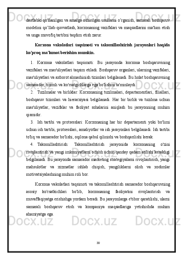 dastlabki qo'llanilgan va amalga oshirilgan usullarni o’rganish, samarali boshqaruv
modelini qo’llab-quvvatlash, korxonaning vazifalari va maqsadlarini ma'lum etish
va unga muvofiq tartibni taqdim etish zarur. 
Korxona   vakolatlari   taqsimoti   va   takomillashtirish   jarayonlari   haqida
ko'proq ma'lumot berishim mumkin.
1. Korxona   vakolatlari   taqsimoti:   Bu   jarayonda   korxona   boshqaruvining
vazifalari va mas'uliyatlari taqsim etiladi. Boshqaruv organlari, ularning vazifalari,
mas'uliyatlari va axborot almashinish tizimlari belgilanadi. Bu holat boshqaruvning
samarador, tizimli va ko'rsatgichlarga ega bo'lishini ta'minlaydi.
2. Tuzilmalar   va   birliklar:   Korxonaning   tuzilmalari,   departamentlari,   filiallari,
boshqaruv   tizimlari   va   hierarxiyasi   belgilanadi.   Har   bir   birlik   va   tuzilma   uchun
mas'uliyatlar,   vazifalar   va   faoliyat   sohalarini   aniqlash   bu   jarayonning   muhim
qismidir.
3. Ish   tartibi   va   protsesslari:   Korxonaning   har   bir   departamenti   yoki   bo'limi
uchun ish tartibi, protsesslari, amaliyotlar va ish jarayonlari belgilanadi. Ish tartibi
to'liq va samarador bo'lishi, oqilona qabul qilinishi va boshqarilishi kerak.
4. Takomillashtirish:   Takomillashtirish   jarayonida   korxonaning   o'zini
rivojlantirish va yangi imkoniyatlarni ochish uchun qanday qadam atilishi kerakligi
belgilanadi. Bu jarayonda samarador marketing strategiyalarni rivojlantirish, yangi
mahsulotlar   va   xizmatlar   ishlab   chiqish,   yangiliklarni   olish   va   xodimlar
motivatsiyalashning muhim roli bor.
Korxona  vakolatlari  taqsimoti  va  takomillashtirish  samarador  boshqaruvning
asosiy   ko'rsatkichlari   bo'lib,   korxonaning   faoliyatini   rivojlantirish   va
muvaffaqiyatga erishishga yordam beradi. Bu jarayonlarga e'tibor qaratilishi, ularni
samarali   boshqaruv   etish   va   kompaniya   maqsadlariga   yetishishda   muhim
ahamiyatga ega.
30 