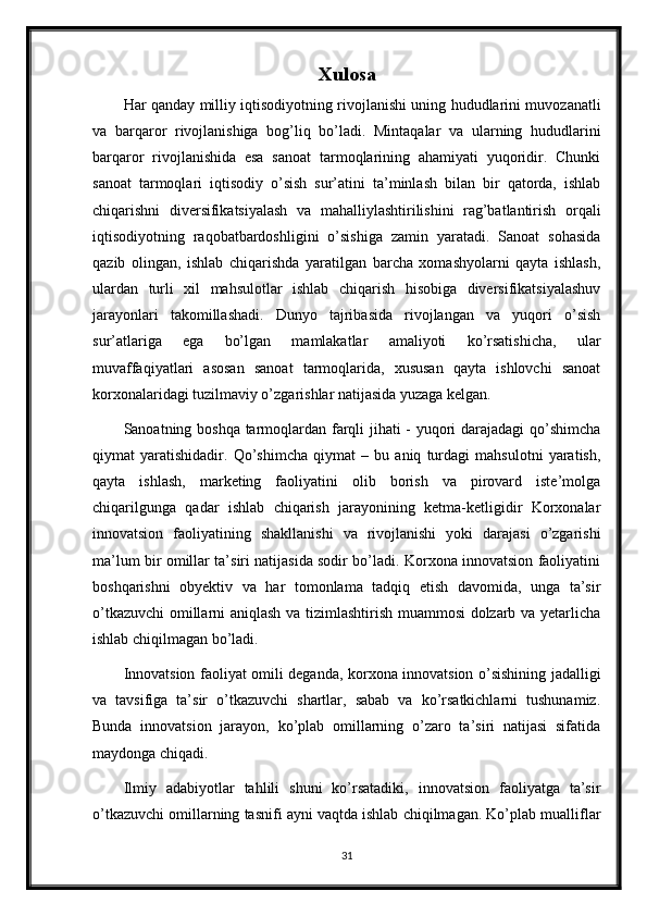 Xulosa
Har qanday milliy iqtisodiyotning rivojlanishi uning hududlarini muvozanatli
va   barqaror   rivojlanishiga   bog’liq   bo’ladi.   Mintaqalar   va   ularning   hududlarini
barqaror   rivojlanishida   esa   sanoat   tarmoqlarining   ahamiyati   yuqoridir.   Chunki
sanoat   tarmoqlari   iqtisodiy   o’sish   sur’atini   ta’minlash   bilan   bir   qatorda,   ishlab
chiqarishni   diversifikatsiyalash   va   mahalliylashtirilishini   rag’batlantirish   orqali
iqtisodiyotning   raqobatbardoshligini   o’sishiga   zamin   yaratadi.   Sanoat   sohasida
qazib   olingan,   ishlab   chiqarishda   yaratilgan   barcha   xomashyolarni   qayta   ishlash,
ulardan   turli   xil   mahsulotlar   ishlab   chiqarish   hisobiga   diversifikatsiyalashuv
jarayonlari   takomillashadi.   Dunyo   tajribasida   rivojlangan   va   yuqori   o’sish
sur’atlariga   ega   bo’lgan   mamlakatlar   amaliyoti   ko’rsatishicha,   ular
muvaffaqiyatlari   asosan   sanoat   tarmoqlarida,   xususan   qayta   ishlovchi   sanoat
korxonalaridagi tuzilmaviy o’zgarishlar natijasida yuzaga kelgan.
Sanoatning boshqa tarmoqlardan farqli jihati - yuqori darajadagi  qo’shimcha
qiymat   yaratishidadir.   Qo’shimcha   qiymat   –   bu   aniq   turdagi   mahsulotni   yaratish,
qayta   ishlash,   marketing   faoliyatini   olib   borish   va   pirovard   iste’molga
chiqarilgunga   qadar   ishlab   chiqarish   jarayonining   ketma-ketligidir   Korxonalar
innovatsion   faoliyatining   shakllanishi   va   rivojlanishi   yoki   darajasi   o’zgarishi
ma’lum bir omillar ta’siri natijasida sodir bo’ladi. Korxona innovatsion faoliyatini
boshqarishni   obyektiv   va   har   tomonlama   tadqiq   etish   davomida,   unga   ta’sir
o’tkazuvchi  omillarni aniqlash va tizimlashtirish muammosi dolzarb va yetarlicha
ishlab chiqilmagan bo’ladi.
Innovatsion faoliyat omili deganda, korxona innovatsion o’sishining jadalligi
va   tavsifiga   ta’sir   o’tkazuvchi   shartlar,   sabab   va   ko’rsatkichlarni   tushunamiz.
Bunda   innovatsion   jarayon,   ko’plab   omillarning   o’zaro   ta’siri   natijasi   sifatida
maydonga chiqadi.
Ilmiy   adabiyotlar   tahlili   shuni   ko’rsatadiki,   innovatsion   faoliyatga   ta’sir
o’tkazuvchi omillarning tasnifi ayni vaqtda ishlab chiqilmagan. Ko’plab mualliflar
31 