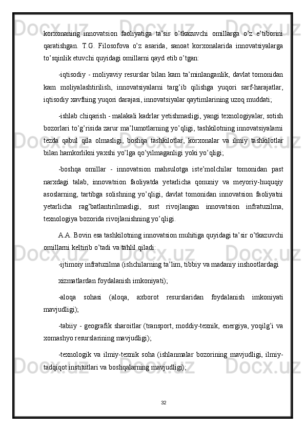 korxonaning   innovatsion   faoliyatiga   ta’sir   o’tkazuvchi   omillarga   o’z   e’tiborini
qaratishgan.   T.G.   Filosofova   o’z   asarida,   sanoat   korxonalarida   innovatsiyalarga
to’sqinlik etuvchi quyidagi omillarni qayd etib o’tgan:
-iqtisodiy - moliyaviy resurslar bilan kam ta’minlanganlik, davlat tomonidan
kam   moliyalashtirilish,   innovatsiyalarni   targ’ib   qilishga   yuqori   sarf-harajatlar,
iqtisodiy xavfning yuqori darajasi, innovatsiyalar qaytimlarining uzoq muddati;
-ishlab chiqarish - malakali kadrlar yetishmasligi, yangi texnologiyalar, sotish
bozorlari to’g’risida zarur ma’lumotlarning yo’qligi, tashkilotning innovatsiyalarni
tezda   qabul   qila   olmasligi,   boshqa   tashkilotlar,   korxonalar   va   ilmiy   tashkilotlar
bilan hamkorlikni yaxshi yo’lga qo’yilmaganligi yoki yo’qligi;
-boshqa   omillar   -   innovatsion   mahsulotga   iste’molchilar   tomonidan   past
narxdagi   talab,   innovatsion   faoliyatda   yetarlicha   qonuniy   va   meyoriy-huquqiy
asoslarning,   tartibga   solishning   yo’qligi,   davlat   tomonidan   innovatsion   faoliyatni
yetarlicha   rag’batlantirilmasligi,   sust   rivojlangan   innovatsion   infratuzilma,
texnologiya bozorida rivojlanishning yo’qligi.
A.A. Bovin esa tashkilotning innovatsion muhitiga quyidagi ta’sir o’tkazuvchi
omillarni keltirib o’tadi va tahlil qiladi:
-ijtimoiy infratuzilma (ishchilarning ta’lim, tibbiy va madaniy inshootlardagi
xizmatlardan foydalanish imkoniyati);
-aloqa   sohasi   (aloqa,   axborot   resurslaridan   foydalanish   imkoniyati
mavjudligi);
-tabiiy - geografik sharoitlar  (transport, moddiy-texnik, energiya, yoqilg’i  va
xomashyo resurslarining mavjudligi);
-texnologik   va   ilmiy-texnik   soha   (ishlanmalar   bozorining   mavjudligi,   ilmiy-
tadqiqot institutlari va boshqalarning mavjudligi);
32 