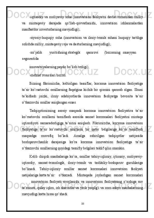 -iqtisodiy va moliyaviy soha (innovatsion faoliyatni  davlat tomonidan milliy
va   mintaqaviy   darajada   qo’llab-quvvatlanishi,   innovatsion   ishlanmalardan
manfaatdor investorlarning mavjudligi);
-siyosiy-huquqiy   soha   (innovatsion   va   ilmiy-texnik   sohani   huquqiy   tartibga
solishda milliy, mintaqaviy reja va dasturlarning mavjudligi);
-xo’jalik yuritishning strategik qamrovi (bozorning muayyan
segmentida
innovatsiyalarning paydo bo’lish tezligi);
-mehnat resurslari bozori.
Bizning   fikrimizcha,   keltirilgan   tasniflar,   korxona   innovatsion   faoliyatiga
ta’sir   ko’rsatuvchi   omillarning   faqatgina   kichik   bir   qismini   qamrab   olgan.   Shuni
ta’kidlash   joizki,   ilmiy   adabiyotlarda   innovatsion   faoliyatga   bevosita   ta’sir
o’tkazuvchi omillar aniqlangan emas.
Tadqiqotimizning   asosiy   maqsadi   korxona   innovatsion   faoliyatiга   ta’sir
ko’rsatuvchi   omillarni   tasniflash   asosida   sanoat   korxonalari   faoliyatini   mintaqa
iqtisodiyoti   samaradorligiga   ta’sirini   aniqlash.   Fikrimizcha,   korxona   innovatsion
faoliyatiga   ta’sir   ko’rsatuvchi   omillarni   bir   qator   belgilariga   ko’ra   tasniflash
maqsadga   muvofiq   bo’ladi.   Amalga   oshirilgan   tadqiqotlar   natijasida
boshqaruvchanlik   darajasiga   ko’ra   korxona   innovatsion   faoliyatiga   ta’sir
o’tkazuvchi omillarning quyidagi tasnifiy belgilari taklif qilin mumkin.
Kelib  chiqish   manbalariga   ko’ra,   omillar   tabiiy-iqlimiy,  ijtimoiy,  moliyaviy-
iqtisodiy,   sanoat-texnologik,   ilmiy-texnik   va   tashkiliy-boshqaruv   guruhlariga
bo’linadi.   Tabiiy-iqlimiy   omillar   sanoat   korxonalari   innovatsion   faoliyati
natijalariga katta ta’sir o’tkazadi. Mintaqada joylashgan sanoat   korxonalari
innovatsion faoliyati   rivojlanishi   va   innovatsion   faoliyatning   o’sishiga   suv
ta’minoti, qulay iqlim, ish sharoitlar va yirik yoqilg’i va xom-ashyo manbalarining
mavjudligi katta hissa qo’shadi. 
33 