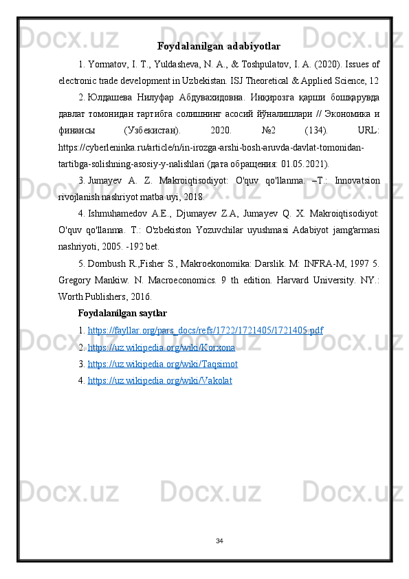 Foydalanilgan adabiyotlar
1. Yormatov, I. T., Yuldasheva, N. A., & Toshpulatov, I. A. (2020). Issues of
electronic trade development in Uzbekistan. ISJ Theoretical & Applied Science, 12
2. Юлдашева   Нилуфар   Абдувахидовна.   Инқирозга   қарши   бошқарувда
давлат   томонидан   тартибга   солишнинг   асосий   йўналишлари   //   Экономика   и
финансы   (Узбекистан).   2020.   №2   (134).   URL :
https :// cyberleninka . ru / article / n / in - irozga - arshi - bosh - aruvda - davlat - tomonidan -
tartibga - solishning - asosiy - y - nalishlari  (дата обращения: 01.05.2021).
3. Jumayev   A.   Z.   Makroiqtisodiyot:   O'quv   qo'llanma.   – Т .:   Innovatsion
rivojlanish nashriyot matba uyi, 2018. 
4. Ishmuhamedov   A.E.,   Djumayev   Z.A,   Jumayev   Q.   X.   Makroiqtisodiyot:
O'quv   qo'llanma.   T.:   O'zbekiston   Yozuvchilar   uyushmasi   Adabiyot   jamg'armasi
nashriyoti, 2005. -192 bet. 
5. Dornbush R.,Fisher  S., Makroekonomika:  Darslik. M:  INFRA-M, 1997 5.
Gregory   Mankiw.   N.   Macroeconomics.   9   th   edition.   Harvard   University.   NY.:
Worth Publishers, 2016.
Foydalanilgan saytlar
1. https://fayllar.org/pars_docs/refs/1722/1721405/1721405.pdf   
2. https://uz.wikipedia.org/wiki/Korxona   
3. https://uz.wikipedia.org/wiki/Taqsimot   
4. https://uz.wikipedia.org/wiki/Vakolat   
34 