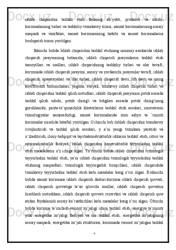 ishlab   chiqarishni   tashkil   etish   fanining   ob’yekti,   predmeti   va   uslubi,
korxonalaming turlari va tashkiliy-texnikaviy tizimi, sanoat korxonalarining asosiy
maqsadi   va   vazifalari,   sanoat   korxonasining   tarkibi   va   sanoat   korxonalarini
boshqarish tizimi yoritilgan.
Ikkinchi bobda Ishlab chiqarishni tashkil etishning umumiy asoslarida ishlab
chiqarish   jarayonining   turlanishi,   ishlab   chiqarish   jarayonlarini   tashkil   etish
tamoyillari   va   usullari,   ishlab   chiqarishning   tashkiliy   turlari   va   ular   tavsifi,
korxonada ishlab chiqarish jarayoni, asosiy va yordamchi jarayonlar tavsifi, ishlab
chiqarish   operatsiyalari   va   ular   turlari,   ishlab   chiqarish   davri,   ish   davri   va   uning
koeffitsienti   tushunchalari,   yagona,   seriyali,   ommaviy   ishlab   chiqarish   turlari   va
ishlab chiqarishni tashkil qilish metodlari, ishlab chiqarish jarayonini potok asosida
tashkil   qilish   uslubi,   potok   chizig'i   va   belgilari   asosida   potok   chizig’ining
guruhlanishi,   paxta-to’qimachilik   klasterlarini   tashkil   etish   asoslari,   innovatsion
texnologiyalar   samaradorligi,   sanoat   korxonalarida   xom   ashyo   ta   ’minoti
korxonalar misolida batafsil yoritilgan. Uchinchi bob ilshlab chiqarishni texnikaviy
rivojlantirish   va   tashkil   qilish   asoslari,   y   a’ni   yangi   texnikani   yaratish   va
o’zlashtirish, ilmiy-tadqiqot va tajribakonstruktorlik ishlarini tashkil etish, ixtiro va
ratsionalizatorlik   faoliyati,   ishlab   chiqarishni   konstruktorlik   tayyorlashni   tashkil
etish masalalarini o’z ichiga olgan. To’rtinchi bobda ishlab chiqarishni tcxnologik
tayyorlashni   tashkil   etish,   ya’ni   ishlab   chiqarishni   texnologik   tayyorlashni   tashkil
etishning   maqsadlari,   texnologik   tayyorgarlik   bosqichlari,   ishlab   chiqarishda
texnikaviy   tayyorlashni   tashkil   etish   kabi   masalalar   keng   o’rin   olgan.   Beshinchi
bobda  sanoat   korxonasi   ishlab  chiqarish   dasturi.korxona  ishlab   chiqarish  quvvati,
ishlab   chiqarish   quvvatiga   ta’sir   qiluvchi   omillar,   ishlab   chiqarish   quvvatini
hisoblash   metodikasi,   ishlab   chiqarish   quvvati   rezervlari   va   ishlab   chiqarish   quw
atidan foydalanish asosiy ko’rsatkichlari kabi masalalar keng o’rin olgan. Oltinchi
bobda   korxona   ta’mirlash-remont   xo’jaligi   ishini   tashkil   etish,   energiya   ta’minoti
yoki   energetika   xo’jaligi   faoliyati   va   uni   tashkil   etish,   energetika   xo’jaligining
asosiy maqsadi, energetika xo’jali strukturasi, korxonada remont xo’jaligini tashkil
4 