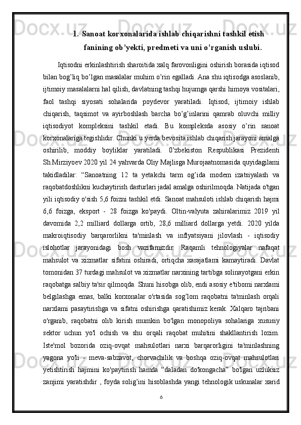 1. Sanoat korxonalarida ishlab chiqarishni tashkil etish
fanining ob’yekti, predmeti va uni o’rganish uslubi.
Iqtisodni erkinlashtirish sharoitida xalq farovonligini oshirish borasida iqtisod
bilan bog’liq bo’lgan masalalar muhim o’rin egalladi. Ana shu iqtisodga asoslanib,
ijtimoiy masalalarni hal qilish, davlatning tashqi hujumga qarshi himoya vositalari,
faol   tashqi   siyosati   sohalarida   poydevor   yaratiladi.   Iqtisod,   ijtimoiy   ishlab
chiqarish,   taqsimot   va   ayirboshlash   barcha   bo’g’inlarini   qamrab   oluvchi   milliy
iqtisodiyot   kompleksini   tashkil   etadi.   Bu   kompleksda   asosiy   o’rin   sanoat
korxonalariga tegishlidir. Chunki u yerda bevosita ishlab chiqarish jarayoni amalga
oshirilib,   moddiy   boyliklar   yaratiladi.   0’zbekiston   Respublikasi   Prezidenti
Sh.Mirziyoev 2020 yil 24 yahvarda Oliy Majlisga Murojaatnomasida quyidagilami
takidladilar:   “Sanoatning   12   ta   yetakchi   tarm   og’ida   modem   izatsiyalash   va
raqobatdoshlikni kuchaytirish dasturlari jadal amalga oshirilmoqda. Natijada o'tgan
yili iqtisodiy o'sish 5,6 foizni tashkil etdi. Sanoat mahsuloti ishlab chiqarish hajmi
6,6   foizga,   eksport   -   28   foizga   ko'paydi.   Oltin-valyuta   zahiralarimiz   2019   yil
davomida   2,2   milliard   dollarga   ortib,   28,6   milliard   dollarga   yetdi.   2020   yilda
makroiqtisodiy   barqarorlikni   ta'minlash   va   inflyatsiyani   jilovlash   -   iqtisodiy
islohotlar   jarayonidagi   bosh   vazifamizdir.   Raqamli   tehnologiyalar   nafaqat
mahsulot   va   xizmatlar   sifatini   oshiradi,   ortiqcha   xarajatlami   kamaytiradi.   Davlat
tomonidan 37 turdagi mahsulot va xizmatlar narxining tartibga solinayotgani erkin
raqobatga salbiy ta'sir qilmoqda. Shuni hisobga olib, endi asosiy e'tibomi narxlami
belgilashga   emas,   balki   korxonalar   o'rtasida   sog’lom   raqobatni   ta'minlash   orqali
narxlami   pasaytirishga   va   sifatni   oshirishga   qaratishimiz   kerak.   Xalqaro   tajribani
o'rganib,   raqobatni   olib   kirish   mumkin   bo'lgan   monopoliya   sohalariga   xususiy
sektor   uchun   yo'l   ochish   va   shu   orqali   raqobat   muhitini   shakllantirish   lozim.
Iste'mol   bozorida   oziq-ovqat   mahsulotlari   narxi   barqarorligini   ta'minlashning
yagona   yo'li   -   meva-sabzavot,   chorvachilik   va   boshqa   oziq-ovqat   mahsulotlari
yetishtirish   hajmini   ko'paytirish   hamda   “daladan   do'kongacha”   bo'lgan   uzluksiz
zanjimi yaratishdir  , foyda solig’ini  hisoblashda  yangi  tehnologik uskunalar  xarid
6 