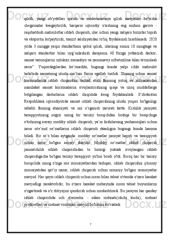 qilish,   yangi   ob'yektlari   qurish   va   modernizatsiya   qilish   xarajatlari   bo'yicha
chegirmalar   kengaytirildi,   barqaror   iqtisodiy   o'sishning   eng   muhim   garovi   -
raqobatdosh mahsulotlar ishlab chiqarish, ular uchun yangi xalqaro bozorlar topish
va eksportni ko'paytirish, tranzit salohiyatidan to'liq foydalanish hisoblanadi. 2020
yilda   3   mingga   yaqin   standartlami   qabul   qilish,   ularning   sonini   10   mingtaga   va
xalqaro   standartlar   bilan   uyg’unlashish   darajasini   40   foizga   yetkazish   darkor,
sanoat tarmoqlarini uzluksiz xomashyo va zamonaviy infratuzilma bilan ta'minlash
zarur”.   Yuqoridagilardan   ko’rinadiki,   bugungi   kunda   yalpi   ichki   mahsulot
tarkibida   sanoatning   ulushi   ma’lum   foizni   egallab   turibdi.   Shuning   uchun   sanoat
korxonalarida   ishlab   chiqarishni   tashkil   etish   fanining   yutuq   va   xulosalaridan
mamlakat   sanoat   korxonalarini   rivojlantirishning   qisqa   va   uzoq   muddatlarga
belgilangan   dasturlarini   ishlab   chiqishda   keng   foydalaniladi.   0’zbekiston
Respublikasi   iqtisodiyotida   sanoat   ishlab   chiqarishning   ulushi   yuqori   bo'lganligi
sababli   fanning   ahamiyati   va   uni   o’rganish   zarurati   katta.   Kishilik   jamiyati
taraqqiyotining   negizi   uning   bir   tarixiy   bosqichdan   boshqa   bir   bosqichiga
o'tishining asosiy moddiy ishlab chiqarish, ya’ni kishilarning yashamoqlari uchun
zarur   iste’mol   ne’matlarini   ishlab   chiqarish   ekanligini   bugungi   kunda   hamma
biladi.   Bir   so’z   bilan   aytganda:   moddiy   ne’matlar   jamiyat   hayoti   va   taraqqiyoti
uchun   zarur   bo'lgan   asosiy   shartdir.   Moddiy   ne’matlar   ishlab   chiqarish
jamoatchilik   ishlab   chiqarishidan   to   hozirgi   yuksak   rivojlangan   ishlab
chiqarishgacha   bo'lgan   tarixiy   taraqqiyot   yo'lini   bosib   o'tdi.   Biroq   har   bir   tarixiy
bosqichda   uning   o'ziga   xos   xususiyatlaridan   tashqari,   ishlab   chiqarishni   ijtimoiy
xususiyatidan   qat’iy   nazar,   ishlab   chiqarish   uchun   umumiy   bo'lgan   xususiyatlar
mavjud. Har qaysi ishlab chiqarish uchun inson bilan tabiat o'rtasida o'zaro harakat
mavjudligi   xarakterlidir,   bu   o'zaro   harakat   mobaynida   inson   tabiat   buyumlarini
o'zgartiradi va o'z ehtiyojini qondirish uchun moslashtiradi. Bu jarayon har qanday
ishlab   chiqarishda   uch   elementni   -   odam   mehnati(ishchi   kuchi),   mehnat
predmetlari va mehnat vositalari mavjud bo'lishini ko'rsatadi:
7 